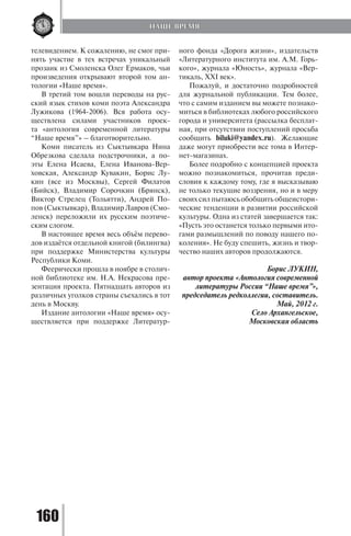 160
телевидением. К сожалению, не смог при-
нять участие в тех встречах уникальный
прозаик из Смоленска Олег Ермаков, чьи
произведения открывают второй том ан-
тологии «Наше время».
В третий том вошли переводы на рус-
ский язык стихов коми поэта Александра
Лужикова (1964-2006). Вся работа осу-
ществлена силами участников проек-
та «антология современной литературы
“Наше время”» – благотворительно.
Коми писатель из Сыктывкара Нина
Обрезкова сделала подстрочники, а по-
эты Елена Исаева, Елена Иванова-Вер-
ховская, Александр Кувакин, Борис Лу-
кин (все из Москвы), Сергей Филатов
(Бийск), Владимир Сорочкин (Брянск),
Виктор Стрелец (Тольятти), Андрей По-
пов (Сыктывкар), Владимир Лавров (Смо-
ленск) переложили их русским поэтиче-
ским слогом.
В настоящее время весь объём перево-
дов издаётся отдельной книгой (билингва)
при поддержке Министерства культуры
Республики Коми.
Феерически прошла в ноябре в столич-
ной библиотеке им. Н.А. Некрасова пре-
зентация проекта. Пятнадцать авторов из
различных уголков страны съехались в тот
день в Москву.
Издание антологии «Наше время» осу-
ществляется при поддержке Литератур-
ного фонда «Дорога жизни», издательств
«Литературного института им. А.М. Горь-
кого», журнала «Юность», журнала «Вер-
тикаль, XXI век».
Пожалуй, и достаточно подробностей
для журнальной публикации. Тем более,
что с самим изданием вы можете познако-
миться в библиотеках любого российского
города и университета (рассылка бесплат-
ная, при отсутствии поступлений просьба
сообщить biluki@yandex.ru). Желающие
даже могут приобрести все тома в Интер-
нет-магазинах.
Более подробно с концепцией проекта
можно познакомиться, прочитав преди-
словия к каждому тому, где я высказываю
не только текущие воззрения, но и в меру
своих сил пытаюсь обобщить общеистори-
ческие тенденции в развитии российской
культуры. Одна из статей завершается так:
«Пусть это останется только первыми ито-
гами размышлений по поводу нашего по-
коления». Не буду спешить, жизнь и твор-
чество наших авторов продолжаются.
Борис ЛУКИН,
автор проекта «Антология современной
литературы России “Наше время”»,
председатель редколлегии, составитель.
Май, 2012 г.
Село Архангельское,
Московская область
НАШЕ ВРЕМЯ
Copyright ОАО «ЦКБ «БИБКОМ» & ООО «Aгентство Kнига-Cервис»
 