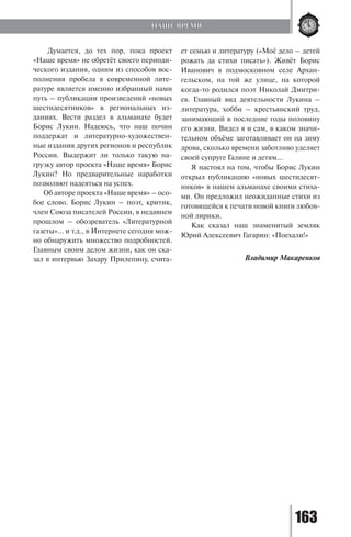 163
Думается, до тех пор, пока проект
«Наше время» не обретёт своего периоди-
ческого издания, одним из способов вос-
полнения пробела в современной лите-
ратуре является именно избранный нами
путь – публикации произведений «новых
шестидесятников» в региональных из-
даниях. Вести раздел в альманахе будет
Борис Лукин. Надеюсь, что наш почин
поддержат и литературно-художествен-
ные издания других регионов и республик
России. Выдержит ли только такую на-
грузку автор проекта «Наше время» Борис
Лукин? Но предварительные наработки
позволяют надеяться на успех.
Об авторе проекта «Наше время» – осо-
бое слово. Борис Лукин – поэт, критик,
член Союза писателей России, в недавнем
прошлом – обозреватель «Литературной
газеты»… и т.д., в Интернете сегодня мож-
но обнаружить множество подробностей.
Главным своим делом жизни, как он ска-
зал в интервью Захару Прилепину, счита-
ет семью и литературу («Моё дело – детей
рожать да стихи писать»). Живёт Борис
Иванович в подмосковном селе Архан-
гельском, на той же улице, на которой
когда-то родился поэт Николай Дмитри-
ев. Главный вид деятельности Лукина –
литература, хобби – крестьянский труд,
занимающий в последние годы половину
его жизни. Видел я и сам, в каком значи-
тельном объёме заготавливает он на зиму
дрова, сколько времени заботливо уделяет
своей супруге Галине и детям...
Я настоял на том, чтобы Борис Лукин
открыл публикацию «новых шестидесят-
ников» в нашем альманахе своими стиха-
ми. Он предложил неожиданные стихи из
готовящейся к печати новой книги любов-
ной лирики.
Как сказал наш знаменитый земляк
Юрий Алексеевич Гагарин: «Поехали!»
Владимир Макаренков
НАШЕ ВРЕМЯ
Copyright ОАО «ЦКБ «БИБКОМ» & ООО «Aгентство Kнига-Cервис»
 