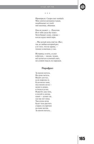165
* * *
Проморкло. Скоро снег взойдёт.
Мне снится женщина чужая,
освобождает от тенёт
моё жилище, обживая.
Она не скажет: «...Поделом.
Я от тебя ушла бы тоже».
Хотя бывает суше, строже –
когда в руке моей перо.
...Мы целый день ещё на «Вы»;
так до любви который раз;
а от того, что не правы, –
темнее в ямочках у глаз.
Истерику, и ночь, и снег
избегнув, – милая, чужая,
всё кутается в сонный смех,
ни словом мысль не нарушая.
Парафраз
За окном метель.
На душе метель.
Неуют для тел,
если порознь те.
Если возле тьма,
под окном легла –
неуют в домах,
и тоска в углах.
И растёт, как тень,
и ползёт к ногам,
гонит – лучше где,
где нас нет пока.
Там огонь печи
будет тень растить
старых ста причин
на один мотив.
За окном метель…
НАШЕ ВРЕМЯ
Copyright ОАО «ЦКБ «БИБКОМ» & ООО «Aгентство Kнига-Cервис»
 