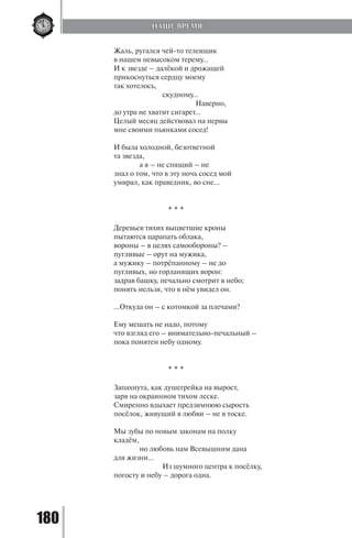 180
Жаль, ругался чей-то телеящик
в нашем невысоком терему…
И к звезде – далёкой и дрожащей
прикоснуться сердцу моему
так хотелось,
		 скудному…
			 Наверно,
до утра не хватит сигарет…
Целый месяц действовал на нервы
мне своими пьянками сосед!
И была холодной, безответной
та звезда,
	 а я – не спящий – не
знал о том, что в эту ночь сосед мой
умирал, как праведник, во сне…
* * *
Деревьев тихих выцветшие кроны
пытаются царапать облака,
вороны – в целях самообороны? –
пугливые – орут на мужика,
а мужику – потрёпанному – не до
пугливых, но горланящих ворон:
задрав башку, печально смотрит в небо;
понять нельзя, что в нём увидел он.
…Откуда он – с котомкой за плечами?
Ему мешать не надо, потому
что взгляд его – внимательно-печальный –
пока понятен небу одному.
* * *
Запахнута, как душегрейка на вырост,
заря на окраинном тихом леске.
Смиренно вдыхает предзимнюю сырость
посёлок, живущий в любви – не в тоске.
Мы зубы по новым законам на полку
кладём,
	 но любовь нам Всевышним дана
для жизни…
		 Из шумного центра к посёлку,
погосту и небу – дорога одна.
НАШЕ ВРЕМЯ
Copyright ОАО «ЦКБ «БИБКОМ» & ООО «Aгентство Kнига-Cервис»
 