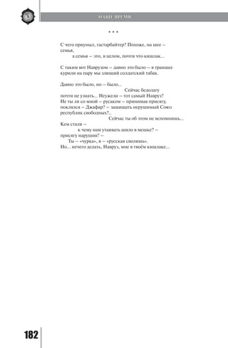 182
* * *
С чего приуныл, гастарбайтер? Похоже, на шее –
семья,
	 а семья – это, в целом, почти что кишлак…
С таким вот Наврузом – давно это было – в траншее
курили на пару мы злющий солдатский табак.
Давно это было, но – было…
				 Сейчас бедолагу
почти не узнать… Неужели – тот самый Навруз?
Не ты ли со мной – русаком – принимая присягу,
поклялся – Джафар? – защищать нерушимый Союз
республик свободных?..
			 Сейчас ты об этом не вспомнишь…
Кем стали –
	 к чему нам утаивать шило в мешке? –
присягу нарушив? –
Ты – «чурка», я – «русская сволишь».
Но… нечего делать, Навруз, мне в твоём кишлаке…
НАШЕ ВРЕМЯ
Copyright ОАО «ЦКБ «БИБКОМ» & ООО «Aгентство Kнига-Cервис»
 