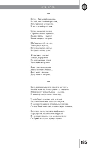 185
***
Ветер – безумный дворник,
Беглый, хмельной острожник,
Всех чердаков затворник,
Вечно слепой художник.
Брови нахмурит гневно,
Спрячет смешок лукавый…
Взмахи метлы – налево,
Взмах топора – направо.
Шлёпая мокрой кистью,
Тонко рисуя тушью,
Ветер подхватит листья,
Ветер подхватит души.
И закружит незряче
Улицей, переулком,
По-стариковски плача
У подворотни гулкой.
Дуя в свирель напевно,
Лязгая жестью ржавой…
Душу мою – налево,
Душу твою – направо.
***
Здесь заплакать нельзя и нельзя закурить,
Во весь голос не то что кричать – говорить.
Водка пахнет сивухой, вода – солона,
И на стену в ночи наползает стена.
Утро щёлкает плетью, а по вечерам
Кто-то ищет меня в перекрестии рам,
И холодного зеркала пристальный взгляд,
Словно блик на штыке, словно окрик «назад!».
Этот дом, он как зверя меня обложил,
Коридорами, лестницами закружил.
Я – живая мишень, я на злом сквозняке
Своё робкое сердце держу в кулаке.
НАШЕ ВРЕМЯ
Copyright ОАО «ЦКБ «БИБКОМ» & ООО «Aгентство Kнига-Cервис»
 