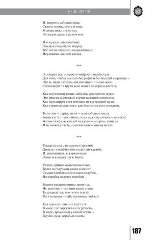 187
И, напрочь забывая лица,
Сквозь морок, суету и тлен,
Я снова вижу эту птицу,
Летящую средь вздутых вен.
И в зеркале заворожённо
Ловлю который раз подряд
Всё тот же странно-напряжённый,
Неуловимо-волчий взгляд.
***
Я, скорее всего, просто-напросто недоустала
Для того, чтобы рухнуть без рифм и без мыслей в кровать –
Что ж, сиди и следи, как полуночи тонкое жало
Слепо шарит в груди и не может до сердца достать.
Как в пугливой тиши, набухая, срываются звуки –
Это просто за стенкой стучит водяной метроном.
Как пульсирует свет ночника от густеющей муки,
Как струится сквозняк, как беснуется снег за окном.
То ли это – пурга, то ли – полузабытые числа
Бьются в тёмную память, как снежные хлопья – в стекло.
Жизнь тяжёлою каплей на кухонном кране зависла
И не может упасть, притяженью земному назло.
***
Рыжая псина с пушистым хвостом
Дремлет в тенёчке под пыльным кустом,
И, полусонная, в жарком паху
Ловит и клацает злую блоху.
Рядом, приняв озабоченный вид,
Вслед за голубкой своей семенит
Самый влюблённый из всех голубей…
На воробья налетел воробей –
Бьются взъерошенные драчуны,
Не замечая, что к ним вдоль стены
Тихо крадётся, почти что ползёт
Весь напряжённый, пружинистый кот.
Как хорошо, что они ещё есть
В мире, где горестей не перечесть,
В мире, дрожащем у самой черты –
Голуби, псы, воробьи и коты.
НАШЕ ВРЕМЯ
Copyright ОАО «ЦКБ «БИБКОМ» & ООО «Aгентство Kнига-Cервис»
 