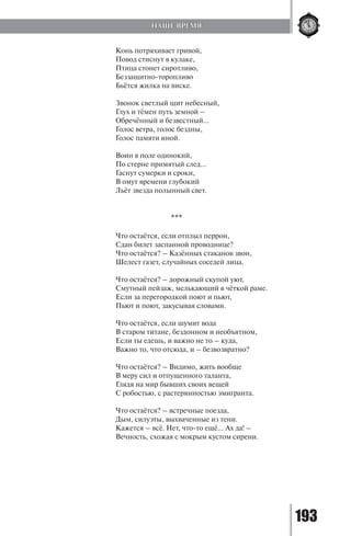 193
Конь потряхивает гривой,
Повод стиснут в кулаке,
Птица стонет сиротливо,
Беззащитно-торопливо
Бьётся жилка на виске.
Звонок светлый щит небесный,
Глух и тёмен путь земной –
Обречённый и безвестный…
Голос ветра, голос бездны,
Голос памяти иной.
Воин в поле одинокий,
По стерне примятый след…
Гаснут сумерки и сроки,
В омут времени глубокий
Льёт звезда полынный свет.
***
Что остаётся, если отплыл перрон,
Сдан билет заспанной проводнице?
Что остаётся? – Казённых стаканов звон,
Шелест газет, случайных соседей лица.
Что остаётся? – дорожный скупой уют,
Смутный пейзаж, мелькающий в чёткой раме.
Если за перегородкой поют и пьют,
Пьют и поют, закусывая словами.
Что остаётся, если шумит вода
В старом титане, бездонном и необъятном,
Если ты едешь, и важно не то – куда,
Важно то, что отсюда, и – безвозвратно?
Что остаётся? – Видимо, жить вообще
В меру сил и отпущенного таланта,
Глядя на мир бывших своих вещей
С робостью, с растерянностью эмигранта.
Что остаётся? – встречные поезда,
Дым, силуэты, выхваченные из тени.
Кажется – всё. Нет, что-то ещё… Ах да! –
Вечность, схожая с мокрым кустом сирени.
НАШЕ ВРЕМЯ
Copyright ОАО «ЦКБ «БИБКОМ» & ООО «Aгентство Kнига-Cервис»
 