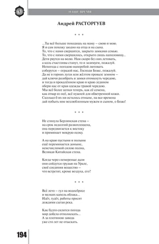 194
Андрей РАСТОРГУЕВ
* * *
…Ты всё больше походишь на маму – свою и мою.
Я и сам похожу заодно на отца и на сына.
То, что с нами свершится, закрыто замками семью.
То, что с ними свершилось, открыто лишь наполовину…
Дети рвутся на волю. Нам скоро без них летовать,
а коль счастливы станут, то и зазимуем, пожалуй.
Непогода с погодою наперебой лютовать
соберутся – оградой нас, Господи Боже, пожалуй.
Да не в горних лугах или жёлтом провале земном –
дай ключи разобрать и замки отомкнуть чередою,
и тогда в прокалённом краю и краю ледяном
обери нас от края одежды травой чередою.
Мы всё более цепки теперь, как её семена,
как отвар из неё, всё нужней для обветренной кожи.
Сколько б их ни осталось отныне, на все времена
дай побыть мне возлюбленным мужем и сыном, о Боже!
* * *
Не сгинула Берлинская стена –
на срок недолгий развоплощена,
она передвигается к востоку
и приминает мокрую осоку.
А на краю пустыни и полыни
ещё переминается доныне,
неисчислимой силою полна,
Великая Китайская стена.
Когда через немереные дали
они сойдутся грудью на Урале,
своё соединяя вещество –
что встретит, кроме воздуха, его?
* * *
Всё лето – гул на водосбросе
и мелких капель облака…
Идёт, гудёт, работы просит
дождями сытая река.
Как будто силится погода
мир добела отполоскать…
А за плотиною завода
уже сто лет не отыскать.
НАШЕ ВРЕМЯ
Copyright ОАО «ЦКБ «БИБКОМ» & ООО «Aгентство Kнига-Cервис»
 