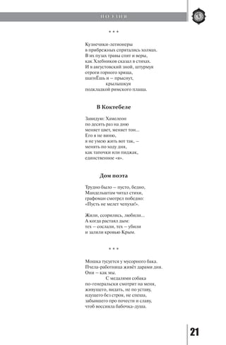 21
* * *
Кузнечики-легионеры
в прибрежных спрятались холмах.
В их пузах травы спят и веры,
как Хлебников сказал в стихах.
И в августовский зной, штурмуя
отроги горного хряща,
шагнЁшь и – прыснут,
		 крылышкуя
подкладкой римского плаща.
В Коктебеле
Завидую: Хамелеон
по десять раз на дню
меняет цвет, меняет тон…
Его я не виню,
я не умею жить вот так, –
менять по ходу дня,
как тапочки или пиджак,
единственное «я».
Дом поэта
Трудно было – пусто, бедно,
Мандельштам читал стихи,
графоман смотрел победно:
«Пусть не мелет чепухи!».
Жили, ссорились, любили…
А когда растаял дым:
тех – сослали, тех – убили
и залили кровью Крым.
* * *
Мошка тусуется у мусорного бака.
Пчела-работница живёт дарами дня.
Они – как мы.
		 С медалями собака
по-генеральски смотрит на меня,
живущего, видать, не по уставу,
идущего без строя, не спеша,
забывшего про почести и славу,
чтоб воссияла бабочка-душа.
П О Э З И Я
Copyright ОАО «ЦКБ «БИБКОМ» & ООО «Aгентство Kнига-Cервис»
 