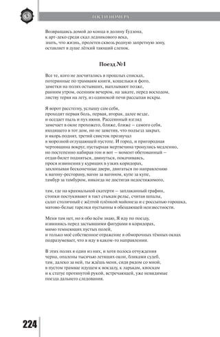 224
Возвращаясь домой до конца в долину Гудзона,
к арт-деко среди скал ледникового века,
знать, что жизнь, пролетев сквозь родную запретную зону,
оставляет в душе лёгкий тающий слепок.
Поезд №1
Все те, кого не досчитались в прошлых списках,
потерянные по трамваям книги, кошельки и фото,
заметки на полях остывших, выплывают позже,
ранним утром, осенним вечером, на закате, перед восходом,
листву теряя на лету, из одинокой печи рассыпая искры.
Я ворот расстегну, услышу сам себя,
проходит первая боль, первая, вторая, далее везде,
и оседает пыль и пух июня. Рассеянный взгляд
замечает в окне прохожего, ближе, ближе – самого себя,
входящего в тот дом, но не заметив, что подъезд закрыт,
и якорь поднят, третий свисток прозвучал
в морозной оглушающей пустоте. И город, и пригородная
чертовщина вокруг, пустырная мертвечина тронулись медленно,
но постепенно набирая гон и вот – момент обетованный –
отдав билет подняться, двинуться, покачиваясь,
прося извинения у курящих в узких коридорах,
захлопывая бесконечные двери, двигаться по направлению
к вагону-ресторану, вагон за вагоном, купе за купе,
тамбур за тамбуром, никогда не достигая недостижимого,
там, где на крахмальной скатерти – заплаканный графин,
стопки постукивают в такт стыкам рельс, считая шпалы,
салат столичный с жёлтой плёнкой майонеза и с россыпью горошка,
матово-белые тарелки пустынны в обещающей неизвестности.
Меня там нет, но я обо всём знаю, Я иду по поезду,
извиняясь перед застывшими фигурами в коридорах,
мимо темнеющих пустых полей,
и только моё собственное отражение в обморочных тёмных окнах
подразумевает, что я иду в каком-то направлении.
В этих полях я один из них, и хотя полоса отчуждения
черна, опалены тысячью летящих окон, бликами судеб,
там, далеко за ней, ты ждёшь меня, сидя рядом со мной,
в пустом трамвае идущем к вокзалу, к ларькам, киоскам
и к статуе протянутой рукой, встречающей, уже невидимые
поезда дальнего следования.
ГОСТИ НОМЕРА
Copyright ОАО «ЦКБ «БИБКОМ» & ООО «Aгентство Kнига-Cервис»
 