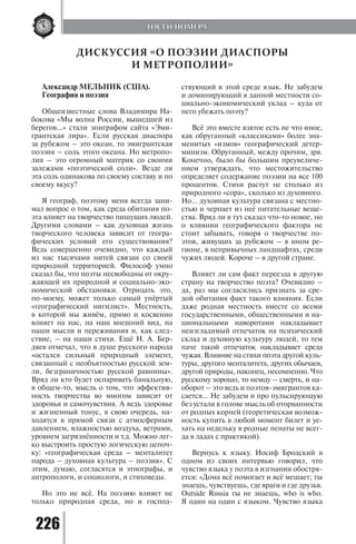 226
Александр МЕЛЬНИК (США).
География и поэзия
Общеизвестные слова Владимира На-
бокова «Мы волна России, вышедшей из
берегов...» стали эпиграфом сайта «Эми-
грантская лира». Если русская диаспора
за рубежом – это океан, то эмигрантская
поэзия – соль этого океана. Но метропо-
лия – это огромный материк со своими
залежами «поэтической соли». Везде ли
эта соль одинакова по своему составу и по
своему вкусу?
Я географ, поэтому меня всегда зани-
мал вопрос о том, как среда обитания по-
эта влияет на творчество пишущих людей.
Другими словами – как духовная жизнь
творческого человека зависит от геогра-
фических условий его существования?
Ведь совершенно очевидно, что каждый
из нас тысячами нитей связан со своей
природной территорией. Философ умно
сказал бы, что поэты несвободны от окру-
жающей их природной и социально-эко-
номической обстановки. Отрицать это,
по-моему, может только самый упёртый
«географический нигилист». Местность,
в которой мы живём, прямо и косвенно
влияет на нас, на наш внешний вид, на
наши мысли и переживания и, как след-
ствие, – на наши стихи. Ещё Н. А. Бер-
дяев отмечал, что в душе русского народа
«остался сильный природный элемент,
связанный с необъятностью русской зем-
ли, безграничностью русской равнины».
Вряд ли кто будет оспаривать банальную,
в общем-то, мысль о том, что эффектив-
ность творчества во многом зависит от
здоровья и самочувствия. А ведь здоровье
и жизненный тонус, в свою очередь, на-
ходятся в прямой связи с атмосферным
давлением, влажностью воздуха, ветрами,
уровнем загрязнённости и т.д. Можно лег-
ко выстроить простую логическую цепоч-
ку: «географическая среда – менталитет
народа – духовная культура – поэзия». С
этим, думаю, согласятся и этнографы, и
антропологи, и социологи, и стиховеды.
Но это не всё. На поэзию влияет не
только природная среда, но и господ-
ствующий в этой среде язык. Не забудем
и доминирующий в данной местности со-
циально-экономический уклад – куда от
него убежать поэту?
Всё это вместе взятое есть не что иное,
как обруганный «классиками» более зна-
менитых «измов» географический детер-
минизм. Обруганный, между прочим, зря.
Конечно, было бы большим преувеличе-
нием утверждать, что местожительство
определяет содержание поэзии на все 100
процентов. Стихи растут не столько из
природного «сора», сколько из духовного.
Но... духовная культура связана с местно-
стью и черпает из неё питательные веще-
ства. Вряд ли я тут сказал что-то новое, но
о влиянии географического фактора не
стоит забывать, говоря о творчестве по-
этов, живущих за рубежом – в ином ре-
гионе, в непривычных ландшафтах, среди
чужих людей. Короче – в другой стране.
Влияет ли сам факт переезда в другую
страну на творчество поэта? Очевидно –
да, раз мы согласились признать за сре-
дой обитания факт такого влияния. Если
даже родная местность вместе со всеми
государственными, общественными и на-
циональными наворотами накладывает
неизгладимый отпечаток на психический
склад и духовную культуру людей, то тем
паче такой отпечаток накладывает среда
чужая. Влияние на стихи поэта другой куль-
туры, другого менталитета, других обычаев,
другой природы, наконец, несомненно. Что
русскому хорошо, то немцу – смерть, и на-
оборот – это ведь и поэтов-эмигрантов ка-
сается... Не забудем и про пульсирующую
без устали в голове мысль об оторванности
от родных корней (теоретическая возмож-
ность купить в любой момент билет и уе-
хать на недельку в родные пенаты не всег-
да в ладах с практикой).
Вернусь к языку. Иосиф Бродский в
одном из своих интервью говорил, что
чувство языка у поэта в изгнании обостря-
ется: «Дома всё помогает и всё мешает; ты
знаешь, чувствуешь, где враги и где друзья.
Outside Russia ты не знаешь, who is who.
Я один на один с языком. Чувство языка
ДИСКУССИЯ «О ПОЭЗИИ ДИАСПОРЫ
И МЕТРОПОЛИИ»
ГОСТИ НОМЕРА
Copyright ОАО «ЦКБ «БИБКОМ» & ООО «Aгентство Kнига-Cервис»
 