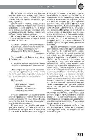 231
Но сегодня нет препон для поездки
российских поэтов в любую, практически,
страну, как и нет запрета зарубежным по-
этам на приезд в Россию, на свою истори-
ческую родину.
Другое дело – первая, вынужденная,
волна эмиграции, когда поэтов насильно
заставляли уезжать за рубеж. Но и тогда,
да и сейчас, поэтов-зарубежников объ-
единяла ностальгия, память о покинутом,
любовь к своим родным местам…
Но те поэты-эмигранты всё же верили,
что рано или поздно они вернутся, а если
не сами, то стихами…
«Хожденье по мукам, что видел во сне –
С изгнаньем, любовью к тебе и грехами.
Но я не забыл, что обещано мне –
Воскреснуть. Вернуться в Россию –
			 стихами».
Так писал Георгий Иванов, а вот пишет
Л. Волынцева:
«…тоскует сердце в запредельном храме
По родным просторам на пути земном».
Эти настроения присущи и сегодняш-
ним нашим зарубежным русским поэтам.
Но хочу ещё процитировать некоторых
поэтов из вынужденных эмигрантов.
Н. Гронский:
«Жребий конца и начала,
Детские годы, года.
Помню Россию так мало,
Помню Россию всегда».
Можно цитировать до бесконечности
десятки прекрасных поэтов, творивших в
других странах не по своей воле. И слава
богу, что они действительно возвращают-
ся к нам своими стихами…
Сегодняшняя так называемая «эми-
грантская поэзия», не боюсь повториться,
не совсем та, которая жила в эмиграции
в 20-м веке. Конечно, находясь в другой
стране, но оставаясь в душе россиянином,
невозможно не писать про Россию, но и
про новые места проживания тоже ведь
пишется. В большинстве случаев про то,
что видится глазами русского, приехав-
шего на Запад или Восток. И что в этом
такого странного? Живя долгое время ря-
дом с Санкт-Петербургом, я, естествен-
но, писал про Петербург, но не забывал и
другие места, где проходило моё детство,
в том числе писал и о Смоленске. А вер-
нувшись в Смоленск, много пишу про то,
что вижу здесь. Но не забываю и Питер,
и другие места, где довелось побывать, и
про те страны, которые посчастливилось
посетить…
Думаю, что сегодня у поэзии, настоя-
щей поэзии, нет особых причин делиться
на «родную» и «эмигрантскую». Един-
ственно, что мне не всегда приемлемо
для души, это надуманная политизиро-
ванность некоторых зарубежных стихов.
Всё же, чтобы оценить сегодняшнее по-
ложение в стране, надо это ощутить на
собственной шкуре, живя именно здесь
и впитывая в душу всё, что происходит на
твоих глазах, с твоим народом и с тобою
самим. А повторять высказывания откро-
венных врагов России или выдумки СМИ,
не имеющие никакого отношения к дей-
ствительности? Я в любом случае не бы-
ваю в восторге от заказной, политической
поэзии, что здесь, что там, но и не только
я… Не хочу лишний раз поминать своего
тёзку Маяковского, который сам говорил
о себе, что «наступил на горло собствен-
ной песне»…
И, заканчивая, не могу не припомнить
Велимира Хлебникова, считающего себя
поэтом мира и «Председателем земного
шара». Я – за настоящую поэзию, не зна-
ющую границ, ибо границы всегда услов-
ны, да и часто изменяются… А настоящая
поэзия живёт вечно.
Очень хочется всё-таки, чтобы и Рос-
сия, наша великая Родина, жила бы вечно.
Как и русский язык, на котором мы пи-
шем и говорим.
ГОСТИ НОМЕРА
Copyright ОАО «ЦКБ «БИБКОМ» & ООО «Aгентство Kнига-Cервис»
 