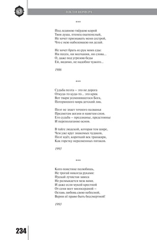 234
***
Под ледяною твёрдою корой
Твоя душа, птенец оцепенелый,
Не хочет признавать меня сестрой,
Что с нею наболевшею ни делай.
Не хочет брать из рук моих еды:
Ни песен, ни молчания, ни слова…
О, даже под угрозою беды
Ей, видимо, не надобно чужого…
1986
***
Судьба поэта – это не дорога
Откуда-то куда-то… это крик
Вот твари усомнившегося Бога,
Потерянного мира детский лик.
Поэт не знает точного названья
Предметам жизни и наветам снов.
Его судьба – предзнанье, предстоянье
И переполагание основ.
В тайге людской, которая тем шире,
Чем уже круг знакомых чудаков,
Поэт идёт, короткий век транжиря,
Как горстку неразменных пятаков.
1993
***
Кого поистине полюбишь,
Не трогай никогда руками:
Пускай лучистая завеса
Не размыкается меж вами.
И даже если мукой крестной
От сени веет милосердной –
Оставь любовь свою небесной,
Верни её право быть бессмертной!
1993
ГОСТИ НОМЕРА
Copyright ОАО «ЦКБ «БИБКОМ» & ООО «Aгентство Kнига-Cервис»
 