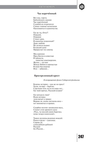 247
Час наречённый
Вот она, горечь
Библейского знания:
Час наречённый
Судьбой не отсрочится:
Самые главные испытания
Одолеваются в одиночестве.
Где же ты, Отче?!
Отрадой,
Отравою
Станет урок,
В одиночку усвоенный?
Даже любовь
Не делится надвое:
В каждой душе
Прорастает по-своему.
Мы одиноки
Пред Богом и совестью
В тайности,
таинстве самотворения.
Жизнь – это шаг
Между Небом и пропастью
В наше бессмертие
Или – забвение…
Простреленный крест
		 К возвращению флага Сибирской флотилии
Компас истории – как же он прост!
Холм, на юру – берёзка.
Стрелкою тень легла на норд-ост…
Где твой причал, Русский остров?
Где цитадель твоя?
Вздох ветерка
эхом витает в травах:
Вправо ли, влево листаешь века –
нет виноватых и правых.
Скорбно молчит заповедная высь,
Стынет стон древнего дола:
«Русь, ты мессий своих берегись
пуще татар и монголов!».
Тяжки десницы родимых вождей:
Раны в груди – сквозные.
Справа ли,
слева рубцов-рубежей
Русские
без России…
ГОСТИ НОМЕРА
Copyright ОАО «ЦКБ «БИБКОМ» & ООО «Aгентство Kнига-Cервис»
 