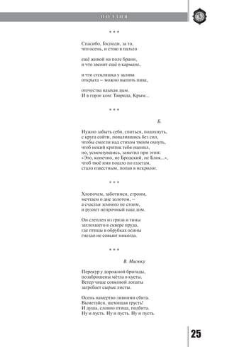 25
* * *
Спасибо, Господи, за то,
что осень, и стою в пальто
ещё живой на поле брани,
и что звенит ещё в кармане,
и что стекляшка у залива
открыта – можно выпить пива,
отечества вдыхая дым.
И в горле ком: Таврида, Крым...
* * *
					 Б.
Нужно забыть себя, спиться, подохнуть,
с круга сойти, повалившись без сил,
чтобы смогли над стихом твоим охнуть,
чтоб некий критик тебя оценил,
но, усмехнувшись, заметил при этом:
«Это, конечно, не Бродский, не Блок…»,
чтоб твоё имя пошло по газетам,
стало известным, попав в некролог.
* * *
Хлопочем, заботимся, строим,
мечтаем о дне золотом, –
а счастья земного не стоим,
и рухнет непрочный наш дом.
Он слеплен из грязи и тины
заглохшего в сквере пруда,
где птицы в обрубках осины
гнездо не совьют никогда.
* * *
			 В. Мисюку
Перекур у дорожной бригады,
позаброшены мётла в кусты.
Ветер чище совковой лопаты
загребает сырые листы.
Осень намертво ливнями сбита.
Выметайся, щемящая грусть!
И душа, словно птица, подбита.
Ну и пусть. Ну и пусть. Ну и пусть.
П О Э З И Я
Copyright ОАО «ЦКБ «БИБКОМ» & ООО «Aгентство Kнига-Cервис»
 