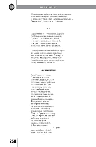 250
И закружатся чайки в стремительном танце,
обожжёт нам ступни раскалённый песок,
и прошепчет река: «Вам нельзя расставаться»…
Соскользнёт, заалеет в песке поясок.
			
* * *
Держи меня! Я – странница. Держи!
Любовью крепко-накрепко вяжи…
Слетело с безымянного кольцо,
и камешек рассыпался пыльцой,
осколки сердца ветры замели
с земли до неба, с неба до земли...
Свободу пью изгнанницей всех стран
до боли в глотке, до саднящих ран,
мне в вены въелась воля, будто ржа.
Безумец! Не удержишь птицу-жар.
Читай сиянье звёзд во млечной мгле:
поэту мало места на земле…
Памяти мамы
Кладбищенское поле.
Стою среди крестов.
Поверить трудно, больно,
теперь вот здесь твой кров,
теперь сюда с цветами
иду ко дню рожденья,
иду к любимой маме
в столь тихое селенье.
Не приняты здесь песни,
а как с тобой мы пели,
лишь соберёмся вместе…
Теперь поют метели,
да ветры в непогоду
печаль холмов молчащих
возносят к небосводу
с молитвами скорбящих.
Прости! Прости, что плачу…
О Боже, Крепкий, Святый
дай силы мне, иначе
не вынесу утраты…
Родная, спи покойно.
К Святым взываю:
			 – Пусть
душе твоей достойной
лежит пресветлый путь.
ГОСТИ НОМЕРА
Copyright ОАО «ЦКБ «БИБКОМ» & ООО «Aгентство Kнига-Cервис»
 