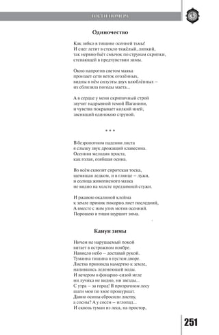 251
Одиночество
Как зябко в тишине осенней тьмы!
И снег летит в стекло тяжёлый, липкий,
так нервно бьёт смычок по струнам скрипки,
стенающей в предчувствии зимы.
Окно напротив светом маяка
пронзает сети веток оголённых,
видны в нём силуэты двух влюблённых –
их сблизила погоды маета…
А в сердце у меня скрипичный строй
звучит надрывной темой Паганини,
и чувства покрывает колкий иней,
звенящий одинокою струной.
				
* * *
В безропотном падении листа
я слышу звук дрожащий клавесина.
Осенняя мелодия проста,
как голая, озябшая осина.
Во всём сквозит сиротская тоска,
щемящая ледком, и в глянце – лужи,
и солнца живописного мазка
не видно на холсте предзимней стужи.
И ржавою окалиной клейма
к земле приник покорно лист последний,
А вместе с ним утих мотив осенний.
Порошею в тиши шуршит зима.
					 .
Канун зимы
Ничем не нарушаемый покой
витает в острожном ноябре.
Нависло небо – доставай рукой.
Туманна тишина в пустом дворе.
Листва приникла намертво к земле,
напившись леденеющей воды.
И вечером в фонарно-сизой мгле
ни лучика не видно, ни звезды…
С утра – за город! В призрачном лесу
шаги мои по хвое прошуршат.
Давно осины сбросили листву,
а сосны? А у сосен – иглопад…
И сквозь туман из леса, на простор,
ГОСТИ НОМЕРА
Copyright ОАО «ЦКБ «БИБКОМ» & ООО «Aгентство Kнига-Cервис»
 