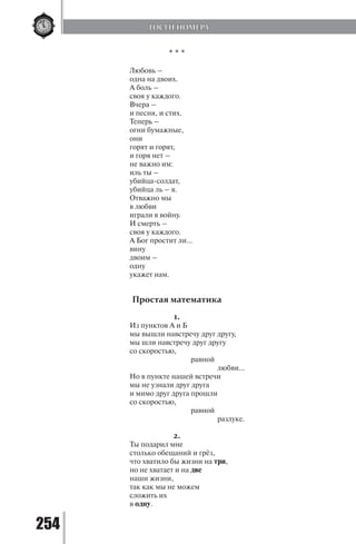 254
* * *
Любовь –
одна на двоих.
А боль –
своя у каждого.
Вчера –
и песня, и стих.
Теперь –
огни бумажные,
они
горят и горят,
и горя нет –
не важно им:
иль ты –
убийца-солдат,
убийца ль – я.
Отважно мы
в любви
играли в войну.
И смерть –
своя у каждого.
А Бог простит ли…
вину
двоим –
одну
укажет нам.
Простая математика
1.
Из пунктов А и Б
мы вышли навстречу друг другу,
мы шли навстречу друг другу
со скоростью,
			 равной
				 любви…
Но в пункте нашей встречи
мы не узнали друг друга
и мимо друг друга прошли
со скоростью,
			 равной
				 разлуке.
2.
Ты подарил мне
столько обещаний и грёз,
что хватило бы жизни на три,
но не хватает и на две
наши жизни,
так как мы не можем
сложить их
в одну.
ГОСТИ НОМЕРА
Copyright ОАО «ЦКБ «БИБКОМ» & ООО «Aгентство Kнига-Cервис»
 
