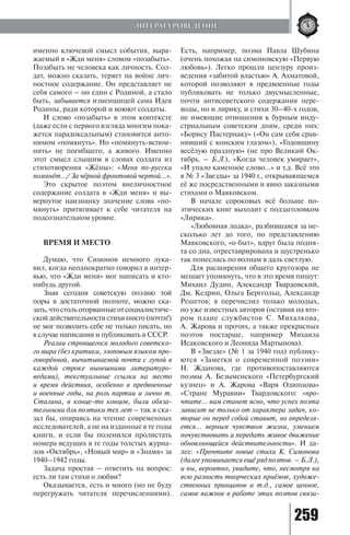 259
именно ключевой смысл события, выра-
жаемый в «Жди меня» словом «позабыть».
Позабыть не человека как личность. Сол-
дат, можно сказать, теряет на войне лич-
ностное содержание. Он представляет не
себя самого – он един с Родиной, а стало
быть, забывается изменщицей сама Идея
Родины, ради которой и воюют солдаты.
И слово «позабыть» в этом контексте
(даже если с первого взгляда многим пока-
жется парадоксальным) становится анто-
нимом «помянуть». Но «помянуть-вспом-
нить» не погибшего, а живого. Именно
этот смысл слышим в словах солдата из
стихотворения «Жёны»: «Меня по-русски
помянёт…/ За чёрной фронтовой чертой…».
Это скрытое поэтом внеличностное
содержание солдата в «Жди меня» и вы-
вернутое наизнанку значение слова «по-
мянуть» притягивает к себе читателя на
подсознательном уровне.
ВРЕМЯ И МЕСТО
Думаю, что Симонов немного лука-
вил, когда неоднократно говорил в интер-
вью, что «Жди меня» мог написать и кто-
нибудь другой.
Зная сегодня советскую поэзию той
поры в достаточной полноте, можно ска-
зать,чтостольоторванныеотсоциалистиче-
скойдействительностистихиникто(почти!)
не мог позволить себе не только писать, но
в случае написания и публиковать в СССР.
Реалии строящегося молодого советско-
го мира (без критики, эзоповым языком про-
говорённой, вычитываемой почти с лупой в
каждой строке нынешними литературо-
ведами), текстуальные ссылки на место
и время действия, особенно в предвоенные
и военные годы, на роль партии и лично т.
Сталина, в конце-то концов, были обяза-
тельными для поэтики тех лет – так я ска-
зал бы, опираясь на чтение современных
исследователей, а не на изданные в те годы
книги, и если бы поленился пролистать
номера ведущих в те годы толстых журна-
лов «Октябрь», «Новый мир» и «Знамя» за
1940–1942 годы.
Задача простая – ответить на вопрос:
есть ли там стихи о любви?
Оказывается, есть и много (но не буду
перегружать читателя перечислениями).
Есть, например, поэма Павла Шубина
(очень похожая на симоновскую «Первую
любовь»). Легко прошли цензуру произ-
ведения «забитой властью» А. Ахматовой,
которой позволяют в предвоенные годы
публиковать не только двусмысленные,
почти антисоветского содержания пере-
воды, но и лирику, и стихи 30–40-х годов,
не имеющие отношения к бурным инду-
стриальным советским дням, среди них:
«Борису Пастернаку» («Он сам себя срав-
нивший с конским глазом»), «Годовщину
весёлую праздную» (не про Великий Ок-
тябрь. – Б.Л.), «Когда человек умирает»,
«И упало каменное слово…» и т.д. Всё это
в № 3 «Звезды» за 1940 г., открывающемся
её же посредственными и явно заказными
стихами о Маяковском.
В начале сороковых всё больше по-
этических книг выходит с подзаголовком
«Лирика».
«Любовная лодка», разбившаяся за не-
сколько лет до того, по представлению
Маяковского, «о быт», вдруг была подня-
та со дна, отреставрирована и шустренько
так понеслась по волнам в даль светлую.
Для расширения общего кругозора не
мешает упомянуть, что в это время пишут:
Михаил Дудин, Александр Твардовский,
Дм. Кедрин, Ольга Берггольц, Александр
Решетов; я перечислил только молодых,
но уже известных авторов (оставив на вто-
ром плане службистов С. Михалкова,
А. Жарова и прочих, а также прекрасных
поэтов постарше, например Михаила
Исаковского и Леонида Мартынова).
В «Звезде» (№ 1 за 1940 год) публику-
ются «Заметки о современной поэзии»
Н. Жданова, где противопоставляются
поэмы А. Безыменского «Петербургский
кузнец» и А. Жарова «Варя Одинцова»
«Стране Муравии» Твардовского: «про-
чтите… вам станет ясно, что успех поэта
зависит не только от характера задач, ко-
торые он перед собой ставит, но определя-
ется… верным чувством жизни, умением
почувствовать и передать живое движение
обновляющейся действительности». И да-
лее: «Прочтите новые стихи К. Симонова
(далее упоминается ещё ряд поэтов. – Б.Л.),
и вы, вероятно, увидите, что, несмотря на
всю разность творческих приёмов, художе-
ственных принципов и т.д., самое ценное,
самое важное в работе этих поэтов связа-
ЛИТЕРАТУРОВЕДЕНИЕ
Copyright ОАО «ЦКБ «БИБКОМ» & ООО «Aгентство Kнига-Cервис»
 