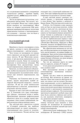 260
но с их растущим вниманием к конкретным
человеческим судьбам… народной борьбы,
народной жизни, любви (выделено мной. –
Б.Л.) и работы».
Это не историческое отступление, а не-
обходимое предисловие. Так сказать, экс-
курс в историю. Иначе мы с вами упорно
будем смотреть на стихотворение «Жди
меня» из второго десятилетия XXI века,
времени перевернутой морали, отсутствия
нравственных идеалов и заштампованно-
сти сознания – похлеще, чем это было у
комсомольцев сороковых.
НАД НАШЕЙ ЖЁЛТОЙ
СУБМАРИНОЙ
Вернёмся к тексту и поговорим о столь
же ярком, сколько и часто обсуждаемом
образе стихотворения – «жёлтые дожди».
Чего только не наговорили по поводу
этого странного для русской средней по-
лосы эпитета. И про Монголию вспом-
нили, и про рассказы вернувшихся из за-
ключений и ссылок. Кому что позволила
фантазия и политическая ситуация. Мы
постараемся быть реалистичнее, менее
политизированными, уберём всё личное.
Конечно, не имея авторского объясне-
ния, особое наслаждение доставляет вслед
за предыдущими исследователями попы-
таться ещё немного поразмышлять над
текстом.
Учитывая, что Симонов явно не сим-
волист, трудно представить особой ав-
торской мистической нагрузки у эпитета
«жёлтые». И всё же стоит внимательно
присмотреться к смыслам, заложенным в
сочетании «жёлтые дожди».
Каждое из двух слов само по себе сим-
вол. У Симонова есть даже стихотворе-
ние «Дождь», маленькая поэма о войне.
Многовековая традиция мифологизации
объектов и роль их в судьбах людей при-
писывают этим словам глубочайший, по-
рой жизненно определяющий смысл.
Так «жёлтый цвет» трактуется в одном
из «Словарей символов» как наиболее
противоречивый по своей символике –
охватывающий весь спектр от позитив-
ного до негативного. Тёплые жёлтые тона
отсылают нас к солнечной символике зо-
лота. Этот цвет выбран Буддой как символ
смирения и отделения от суетного мира.
А ещё «жёлтый дождь» синоним «зо-
лотого дождя»; в греческой мифологии
в этом облике Зевс проник к запертой в
башне Данае. Последствия всем известны.
Считать, что Симонов в свои двадцать
пять лет был не настолько начитан, чтобы
видёть и знать всё это, настолько же наи-
вно, сколь и недалеко от истины. Время
совсем не благоприятствовало романтиче-
скому чтению и углублению в мистику, а
вот раннему взрослению куда как помога-
ло. В этот приблизительно период и при-
мерно в том же молодом возрасте пишутся
«Тихий Дон» Шолохова, «Барсуки» и «Вор»
Леонова, насквозь метафорические произ-
ведения с несколькими слоями подтекста.
Но, обратив ваше внимание на этот об-
раз, я не буду выставлять его на первое место,
хотя, как вы помните, это первая строфа сти-
хотворения.Здесьпоэтытольконащупывают
обычнофарватербудущейтемы,опираясьна
самые близкие и больные для души автора в
тот момент образы и сюжеты.
Так что же наводило грусть на героя
или его адресата, актрису В. Серову?
Столь рано нахлынувшая на того и дру-
гого золотая слава?
Или высказанные поэтом в других
стихотворениях «возможные измены»-
предательства?
Думаю, что мы с вами не докопаемся
до истины. Всё останется на уровне до-
мыслов. Одно мне кажется абсолютно яс-
ным, что эпитет этот не случаен. Он поис-
тине симоновский, и если и прибавляет к
ключевой идее стихотворения что-то, так
лишь подспудно акцентирует внимание на
трагичности и запутанности взаимоотно-
шений автора и адресата. Эта изначальная
трагичность привнесёт особый смысл фи-
налу. Если, конечно, в финале всё случит-
ся, как задумано, намечтано, напророче-
но, вымолено автором-героем.
Мы говорим про это потому, что вдум-
чивому читателю надо помнить о всём
спектре от негативного до позитивного
переживаемых автором эмоций при напи-
саний стихотворения.
(Дополнительная информация. В сти-
хотворении «В Заволжье» (1942) читаем:
ЛИТЕРАТУРОВЕДЕНИЕ
Copyright ОАО «ЦКБ «БИБКОМ» & ООО «Aгентство Kнига-Cервис»
 