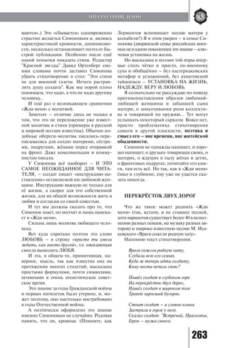 263
ваются».) Это «сбывается» одновременно
страстно желается Симоновым и, являясь
характеристикой кровности, дневниково-
сти, несколько останавливает поэта от бы-
строй публикации. Особенно после ещё
одной попытки показать стихи. Редактор
"Красной звезды" Давид Ортенберг сво-
ими словами почти заставил Симонова
убрать стихотворение в стол: "Эти стихи
не для военной газеты. Нечего растрав-
лять душу солдата". Как мы порой плохо
понимаем, что надо, а что не надо другому
человеку…
И ещё раз о возникающем сравнении
«Жди меня» с молитвой.
Заметьте – отличие здесь не только в
том, что это не переложение уже извест-
ной молитвы в стихи (примеры в русской
и мировой поэзии известны). Обычно по-
добные обереги-молитвы писались-пере-
писывались для солдат матерями, сёстра-
ми, подругами, жёнами перед отправкой
на фронт. Даже комсомольцам и комму-
нистам писали.
У Симонова всё наоборот – И ЭТО
САМОЕ НЕОЖИДАННОЕ ДЛЯ ЧИТА-
ТЕЛЯ, – солдат пишет «инструкцию-на-
ставление» оставляемой им любимой жен-
щине. Инструкцию важную не только для
её жизни, а скорее для его собственной
жизни, для их общей возможности жить в
любви и согласии со своей совестью.
И тут мы должны сказать про то, что
Симонов знает, но молчит и лишь намека-
ет в «Жди меня».
Сильна лишь молитва любящего чело-
века.
Вот куда спрятано поэтом это слово
ЛЮБОВЬ – в строку «просто ты умела
ждать, как никто другой», т.е. ожидающая
смогла вымолить ЛЮБЯ.
И эта, в общем-то, примитивная, на-
верное, мысль, так как известна она на
протяжении многих столетий, высказана
простыми формулами, почти символами,
штампами в очень атеистическое совет-
ское время.
Это знание за годы Гражданской войны
и первых пятилеток было утеряно, и, мо-
жет поэтому, оно настолько востребовано
в годы Отечественной войны.
А поэтически оформлено это знание
именно Симоновым не случайно. Родовая
память, что ли, кровная. (Помните, как
Лермонтов вспоминает песню матери у
колыбели?) Я в этом уверен – в семье Си-
монова (дворянской семье российских воен-
ныхневодномпоколении)этознание–клю-
чевая установка на жизнь.
Но высказана в поэзии той поры впер-
вые столь чётко и просто, по-военному
сухо и обобщённо – без пастернаковских
метафор и усложнений, без ахматовской
тайнописи – УСТАНОВКА НА ЖИЗНЬ,
НАДЕЖДУ, ВЕРУ И ЛЮБОВЬ.
Я сознательно не рассуждаю по поводу
противопоставления образов любимой-
любящей женщины и забывшей сына
матери, о замалчивании роли коллекти-
ва и товарищей по оружию... Тут могут
услышать некоторый сарказм. Вовсе нет,
просто проблематика стихотворения
совсем в другой плоскости, поэтика и
смысл его – вне времени, вне житейской
обыденности.
Симонов не однажды напишет, и хоро-
шо напишет, о друзьях-товарищах своих, о
матерях, о ждущих в тылу жёнах и детях,
о фронтовых подругах; почитайте его кни-
ги, там есть всё. Но так, как в «Жди меня»
ёмко и глубинно, ему уже не удастся ска-
зать никогда.
ПЕРЕКРЁСТОК ДВУХ ДОРОГ
Что же такое может роднить «Жди
меня» (так, кстати, и не ставшее песней,
хотя вариантов существует более 40 в испол-
нении разных певцов, на музыку разных ав-
торов) и широко известную песню М. Иса-
ковского «Враги сожгли родную хату».
Напомню текст стихотворения.
Враги сожгли родную хату,
Сгубили всю его семью.
Куда ж теперь идти солдату,
Кому нести печаль свою?
Пошёл солдат в глубоком горе
На перекрёсток двух дорог,
Нашёл солдат в широком поле
Травой заросший бугорок.
Стоит солдат – и словно комья
Застряли в горле у него.
Сказал солдат: "Встречай, Прасковья,
Героя – мужа своего.
ЛИТЕРАТУРОВЕДЕНИЕ
Copyright ОАО «ЦКБ «БИБКОМ» & ООО «Aгентство Kнига-Cервис»
 