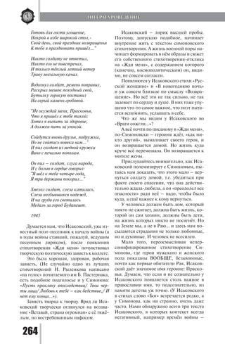 264
Готовь для гостя угощенье,
Накрой в избе широкий стол,-
Свой день, свой праздник возвращенья
К тебе я праздновать пришёл..."
Никто солдату не ответил,
Никто его не повстречал,
И только тёплый летний ветер
Траву могильную качал.
Вздохнул солдат, ремень поправил,
Раскрыл мешок походный свой,
Бутылку горькую поставил
На серый камень гробовой.
"Не осуждай меня, Прасковья,
Что я пришёл к тебе такой:
Хотел я выпить за здоровье,
А должен пить за упокой.
Сойдутся вновь друзья, подружки,
Но не сойтись вовеки нам..."
И пил солдат из медной кружки
Вино с печалью пополам.
Он пил – солдат, слуга народа,
И с болью в сердце говорил:
"Я шёл к тебе четыре года,
Я три державы покорил..."
Хмелел солдат, слеза катилась,
Слеза несбывшихся надежд,
И на груди его светилась
Медаль за город Будапешт.
1945
Думается нам, что Исаковский, уже из-
вестный поэт-песенник к началу войны (а
в годы войны ставший, пожалуй, ведущим
песенным лириком), после появления
стихотворения «Жди меня» почувствовал
творческую поэтическую зависть к коллеге.
Это была хорошая, здоровая, рабочая
зависть, (Не случайно одно из лучших
стихотворений Н. Рыленкова написано
«на голос» почитаемого им Б. Пастернака,
есть подобное подголосье и у Симонова:
«Пусть прокляну впоследствии/ Твои чер-
ты лица/ Любовь к тебе – как бедствие,/ И
нет ему конца…»).
Зависть творца к творцу. Вряд ли Иса-
ковский творчески оглянулся на воззва-
ние «Вставай, страна огромная» с её тяжё-
лым, но востребованным пафосом.
Исаковский – лирик высшей пробы.
Поэтому, допускаю подобное, начинает
внутренне жить с текстом симоновского
стихотворения. А жизнь военной поры на-
чинает формировать в нём образы и сюжет
его собственного стихотворения-отклика
на «Жди меня», с содержанием которого
(конечно, космополитическим) он, види-
мо, не совсем согласен.
Появляются у Исаковского стихи «Рус-
ской женщине» и «В новогоднюю ночь»
и уж совсем близкое по смыслу «Возвра-
щение». Но всё это не так сильно, не так
задевает по сердцу и душе. В них тоже упу-
щено что-то самое важное, что поэт пыта-
ется вспомнить, услышать в себе.
Что же мы видим у Исаковского во
«Враги сожгли…»?
А всё почти по писаному в «Жди меня»,
по-Симоновски – героиня ждёт, «как ни-
кто другой», вымаливает своего героя, и
он возвращается домой. Но жизнь куда
круче всё перемешала. Он возвращается к
могиле жены.
Прислушайтесь внимательно, как Иса-
ковский полемизирует с Симоновым, пы-
таясь нам доказать, что этого мало – вер-
нуться солдату домой, т.е. убедиться при
факте своего спасения, что она действи-
тельно ждала-любила, а он «преодолел все
опасности» ради неё – надо, чтобы было
куда, а ещё важнее к кому вернуться.
У человека должен быть дом, который
никто не сжигает, должна быть жизнь, ко-
торой он сам хозяин, должны быть дети,
на жизнь которых никто не посягнёт. Но
на Земле мы, а не в Раю… и здесь нам по-
сылаются страдания не только любовные,
но и духовные. И человек не всесилен.
Мало того, переосмысливая непер-
сонифицированное стихотворение Си-
монова, где герои мужского и женского
пола показаны ВООБЩЕ, безымянные,
почти как первые обитатели Рая, Исаков-
ский даёт значимое имя героине: Праско-
вья. Думаем, что если и не сознательно у
Исаковского появляется столь важное в
православии имя, то подсознательно, из
памяти детства уж точно. (У Исаковского
в стихах слово «Бог» встречается редко, а
у Симонова, как ни странно, очень даже
часто. Нами обнаружено всего три текста
Исаковского, в которых контекст всегда
негативный, например времён войны –
ЛИТЕРАТУРОВЕДЕНИЕ
Copyright ОАО «ЦКБ «БИБКОМ» & ООО «Aгентство Kнига-Cервис»
 