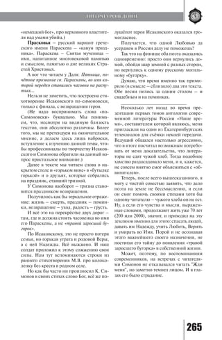 265
«немецкий бог», про верховного властите-
ля над умами убийц.)
Прасковья – русский вариант грече-
ского имени Параскева – «канун празд-
ника». Параскева – Святая мученица –
имя, напитанное многовековой памятью
и смыслом, памятью о дне великих Стра-
стей Христовых.
А вот что читаем у Даля: Пятница, по-
чётное прозвание св. Параскевы, во имя ко-
торой нередко ставились часовни на распу-
тьях…
Нельзя не заметить, что построено сти-
хотворение Исаковского по-симоновски,
только с финала, с возвращения героя.
(Не надо воспринимать слова «по-
Симоновски» буквально. Мы понима-
ем, что, несмотря на видимую близость
текстов, они абсолютно различны. Более
того, мы не претендуем на окончательное
мнение, а делаем здесь лишь наброски,
вступление к изучению данной темы, что-
бы профессионалы по творчеству Исаков-
ского и Симонова обратили на данный во-
прос пристальное внимание.)
Далее в тексте мы читаем слова о на-
крытом столе и «горьком вине» в «бутылке
горькой» и о друзьях, которые собрались
на праздник, ставший тризной.
У Симонова наоборот – тризна стано-
вится праздником возвращения.
Получилось как бы зеркальное отраже-
ние: жизнь – смерть, праздник – помин-
ки, возвращение – уход, радость – грусть.
И всё это на перекрёстке двух дорог –
там, где и должна стоять часовенка во имя
его Параскевы, а не «травой заросший бу-
горок».
По Исаковскому, это не просто потеря
семьи, но горькая утрата и родовой Веры,
а с ней Надежды. Всё выжжено. И наш
солдат приложил к этому сожжению свои
силы. Нам тут вспоминаются строки из
раннего стихотворения М.В. про колоко-
ленку без креста в родном селе.
Но как бы часто ни произносил К. Си-
монов в своих стихах слово Бог, всё же по-
лушёпот героя Исаковского оказался гро-
могласнее.
Получается, что одной Любовью да
усердием в России делу не поможешь?
Так что на финише оба поэта оказались
одновременно: просто они вернулись до-
мой, обойдя шар земной с разных сторон,
но вернулись к одному русскому могиль-
ному «бугорку».
Думаю, что время именно так прими-
рило (в смысле – сблизило) два эти текста.
Обе песни пелись за одним столом – и
свадебным и на поминках.
__________________________
Несколько лет назад во время пре-
зентации первых томов антологии совре-
менной литературы России «Наше вре-
мя», составителем которой являюсь, меня
пригласили на один из Екатеринбургских
телеканалов для съёмки некоей передачи.
Ведущий общался настолько агрессивно,
что в итоге посчитал возможным потребо-
вать от меня доказательства, что литера-
торы не едят чужой хлеб. Тогда подобное
хамство раздосадовало меня, и я, кажется,
не совсем внятно смог объясниться с «об-
винителем».
Теперь, после всего вышесказанного, я
могу с чистой совестью заявить, что дело
поэта на земле не бессмысленно, и если
он смог помочь своими стихами хотя бы
одному читателю – чужого хлеба он не ест.
Ну, а если его чувства и мысли, выражен-
ные словами, продолжают жить уже 70 лет
(200 или 2000), значит, и приходил на эту
землюонименнодляэтого:спасатьлюдей,
давать им Надежду, учить Любить, Верить
и умирать во Имя. Порой и не осознавая
этого важнейшего своего назначения, не
постигая его тайну до появления «травой
заросшего бугорка» в собственной жизни.
Может, поэтому, по воспоминаниям
современников, на встречах с читателя-
ми Симонов не отказывался читать "Жди
меня", но заметно темнел лицом. И в гла-
зах его было страдание.
ЛИТЕРАТУРОВЕДЕНИЕ
Copyright ОАО «ЦКБ «БИБКОМ» & ООО «Aгентство Kнига-Cервис»
 