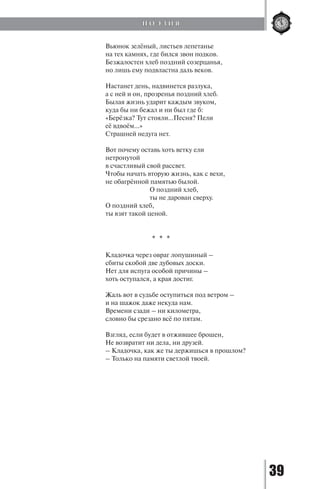39
Вьюнок зелёный, листьев лепетанье
на тех камнях, где бился звон подков.
Безжалостен хлеб поздний созерцанья,
но лишь ему подвластна даль веков.
Настанет день, надвинется разлука,
а с ней и он, прозренья поздний хлеб.
Былая жизнь ударит каждым звуком,
куда бы ни бежал и ни был где б:
«Берёзка? Тут стояли…Песня? Пели
её вдвоём…»
Страшней недуга нет.
Вот почему оставь хоть ветку ели
нетронутой
в счастливый свой рассвет.
Чтобы начать вторую жизнь, как с вехи,
не обагрённой памятью былой.
		 О поздний хлеб,
		 ты не дарован сверху.
О поздний хлеб,
ты взят такой ценой.
* * *
Кладочка через овраг лопушиный –
сбиты скобой две дубовых доски.
Нет для испуга особой причины –
хоть оступался, а края достиг.
Жаль вот в судьбе оступиться под ветром –
и на шажок даже некуда нам.
Времени сзади – ни километра,
словно бы срезано всё по пятам.
Взгляд, если будет в отжившее брошен,
Не возвратит ни дела, ни друзей.
– Кладочка, как же ты держишься в прошлом?
– Только на памяти светлой твоей.
П О Э З И Я
Copyright ОАО «ЦКБ «БИБКОМ» & ООО «Aгентство Kнига-Cервис»
 