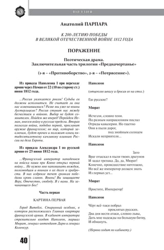 40
Из приказа Наполеона I при переходе
армии через Неман от 22 (10 по старому ст.)
июня 1812 года.
…Россия увлекается роком! Судьбы ея
должны исполниться. Не считает ли она
нас изменившимися? Разве мы уже не воины
Аустерлицкие? Россия ставит нас между
бесчестием и войною. Выбор не будет со-
мнителен. Пойдем же вперед! Перейдем Не-
ман, внесем войну в русские пределы. Вторая
польская война, подобно первой, прославит
оружие французское; но мир, который за-
ключим, будет прочен и положит конец пя-
тидесятилетнему кичливому влиянию Рос-
сии на дела Европы.
Из приказа Александра I по русской
армии от 25 июня 1812 года.
...Французский император нападением
на войска наши при Ковно открыл первый
войну... Не нужно мне напоминать вождям,
полководцам и воинам о их долге и храбро-
сти. В них издревле течет громкая побе-
дами кровь славян. Воины! Вы защищаете
Веру, Отечество, свободу. Я с вами. На за-
чинающего Бог!
Часть первая
КАРТИНА ПЕРВАЯ
Город Витебск. Старинный особняк, в
котором расположилась Главная квартира
французской армии. В кабинет императора
стремительно входят Наполеон, маршал
Мюрат, генерал-интендант Дарю и генерал
Коленкур.
Наполеон
(отцепляя шпагу и бросая ее на стол.)
Где русские?
Мюрат
Исчезли, словно тени.
По разным направлениям послал
Отряды кавалерии. Но тщетно
Они в пыли дорог,
		 под знойным солнцем
Искали неприятеля...
Наполеон
				 Зато
Враг отыскал в пыли твоих драгунов
И задал трепака. Да, да, Мюрат!
Конечно, происшествие ничтожно,
Но всё же император должен знать
Из первых уст...
Мюрат
Простите, Император!
Наполеон
Чёрт всё-таки побрал
		 проклятых русских.
Два дня вести атаки, словно львы,
Дать мне надежды на большую битву,
И обмануть.
(Нервно ходит по кабинету.)
Анатолий ПАРПАРА
К 200-ЛЕТИЮ ПОБЕДЫ
В ВЕЛИКОЙ ОТЕЧЕСТВЕННОЙ ВОЙНЕ 1812 ГОДА
ПОРАЖЕНИЕ
Поэтическая драма.
Заключительная часть трилогии «Предначертанье»
(1-я – «Противоборство», 2-я – «Потрясение»).
П О Э З И Я
Copyright ОАО «ЦКБ «БИБКОМ» & ООО «Aгентство Kнига-Cервис»
 