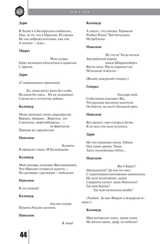44
Дарю
В Литве и в Белоруссии снабженье,
Увы, не то, что в Пруссии. И страны
Не так доброжелательны, как там.
А дальше – хуже...
Мюрат
	
			 Мои гусары
Горят желаньем сблизиться в сраженье
С врагом.
Дарю
(С откровенным сарказмом)
	 Да, люди могут жить без хлеба,
Но кони без овса... Их не поддержит
Святая их к отечеству любовь.
Коленкур
Меня тревожит очень мародёрство.
Воруют, убивают... Впрочем, это
Саксонцы, вюртембержцы... –
			 не французы.
Пример же заразителен.
Наполеон
				 Казнить
Я приказал таких. И беспощадно.
Коленкур
Мой государь, осмелюсь Вам напомнить,
Что Швеция готовится помочь –
По договору с русскими – войсками.
Наполеон
Я это помню!
Коленкур
			 Англия готова
Помочь России золотом.
Наполеон
				 Я знаю!
Коленкур
А знаете, что генерал Тормасов
Разбил Ренье? Три батальона
Истреблены.
Наполеон
		 Ну что ж! Тогда нельзя
Австрийский корпус
		 князя Шварценберга
Вести сюда. Пусть охраняет юг.
Печальное известье...
(Входит дежурный генерал.)
Генерал
			 Государь мой,
Себастиани извещает Вас,
Что русские внезапно налетели.
Он бьётся, но несёт большой урон.
Наполеон
Вот видите: они готовы к битве.
Я не могу им поле уступить.
Дарю
Но это страшная земля. Губила
Она такие армии. Такие
Здесь полководцы гибли...
Наполеон
			 Вы о Карле?
Двенадцатом? Да как он смел
С талантишком ничтожным замахнуться
На дело величайшее, какое
Свершить сумеет лишь Наполеон!
Где мой Бертье?
	 Где мой начальник штаба?
(Уходит. За ним Мюрат и дежурный ге-
нерал.)
Коленкур
Мне интересно знать, какие цены
На жизни наши, граф, на небесах?
П О Э З И Я
Copyright ОАО «ЦКБ «БИБКОМ» & ООО «Aгентство Kнига-Cервис»
 