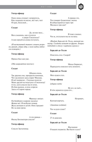 51
Унтер-офицер
Одно лишь утешает: неприятель,
Как льдышка по весне, всё тает, тает
От ран, болезней...
Солдат
			 Да, истаял весь...
Вон слышишь, как стучится
		 в дверь Смоленска?
А нам придётся снова отступать.
(В наступившей тишине слышны разры-
вы гранат, удары ядер, в окно видны отбле-
ски пожаров.)
Унтер-офицер
Приказ был дан уже.
(Оба напряжённо молчат.)
Солдат
			 Обидно очень.
Так дрались мы, прекрасно понимая,
Что заслоняли здесь порог Москвы.
И всё напрасно... Сколько полегло
Моих друзей на подступе к Смоленску!
А тех, кого спасли мы от огня,
Из боя вынося, в огне сгорели
Здесь в Старом городе.
Унтер-офицер
			 Француз лютует.
Он бомбами и ядрами засыпал
Живое всё. И возбудил пожар.
Жаль женщин и детей. Они страдают
Не за свои грехи.
Солдат
			 А это правда –
Икону Богоматери спасли?
Унтер-офицер
Спасли Заступницу.
Солдат
			 А правда это,
Что говорят блаженные: икона
В собор вернётся через три
Месяца и три дня?
Унтер-офицер
			 Я тоже слышал.
Что ж, отступаем мы не на века.
(Входит Барклай-де-Толли, военный ми-
нистр. Солдаты встают во фрунт. Генерал
подходит к столу с картами в руках.)
Барклай-де-Толли
Очистить стол. Скорей!
Унтер-офицер
			 Михал Борисыч,
Перекусить извольте хоть немного.
Барклай-де-Толли
Мне нужен стол.
Унтер-офицер
(убирая снедь)
			 Не ест, не пьёт...
В чём держится душа его...
Барклай-де-Толли
				 Петрович,
Кончай ворчать.
(Заметив солдата)
Что за усач стоит?
Солдат
27-й дивизии.
Барклай-де-Толли
			 Наслышан
О ваших подвигах. Вы были в деле?
П О Э З И Я
Copyright ОАО «ЦКБ «БИБКОМ» & ООО «Aгентство Kнига-Cервис»
 