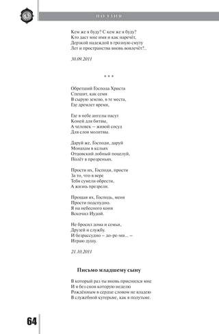 64
Кем же я буду? С кем же я буду?
Кто даст мне имя и как наречёт,
Дерзкой надеждой в грозную смуту
Лет и пространства вновь вовлечёт?..
30.09.2011
* * *
Обретший Господа Христа
Спешит, как семя
В сырую землю, в те места,
Где дремлет время,
Где в небе ангелы пасут
Коней для битвы,
А человек – живой сосуд
Для слов молитвы.
Даруй же, Господи, даруй
Монахам в кельях
Отцовский лобный поцелуй,
Полёт в прозреньях.
Прости их, Господи, прости
За то, что в вере
Тебя сумели обрести,
А жизнь презрели.
Прощая их, Господь, меня
Прости подспудно.
Я на небесного коня
Вскочил Иудой.
Не бросил дома и семьи,
Друзей и службу.
И безрассудно – до-ре-ми… –
Играю душу.
21.10.2011
Письмо младшему сыну
В который раз ты вновь приснился мне
И я без снов которую неделю
Рождённым в сердце словом не владею
В служебной кутерьме, как в полутьме.
П О Э З И Я
Copyright ОАО «ЦКБ «БИБКОМ» & ООО «Aгентство Kнига-Cервис»
 