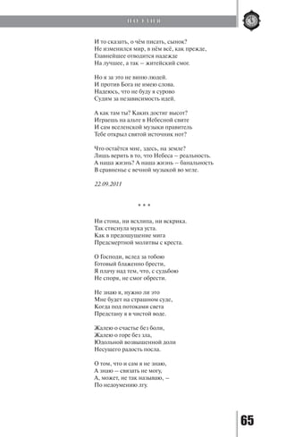 65
И то сказать, о чём писать, сынок?
Не изменился мир, в нём всё, как прежде,
Главнейшее отводится надежде
На лучшее, а так – житейский смог.
Но я за это не виню людей.
И против Бога не имею слова.
Надеюсь, что не буду я сурово
Судим за независимость идей.
А как там ты? Каких достиг высот?
Играешь на альте в Небесной свите
И сам вселенской музыки правитель
Тебе открыл святой источник нот?
Что остаётся мне, здесь, на земле?
Лишь верить в то, что Небеса – реальность.
А наша жизнь? А наша жизнь – банальность
В сравненье с вечной музыкой во мгле.
22.09.2011
* * *
Ни стона, ни всхлипа, ни вскрика.
Так стиснула мука уста.
Как в предощущение мига
Предсмертной молитвы с креста.
О Господи, вслед за тобою
Готовый блаженно брести,
Я плачу над тем, что, с судьбою
Не споря, не смог обрести.
Не знаю я, нужно ли это
Мне будет на страшном суде,
Когда под потоками света
Предстану я в чистой воде.
Жалею о счастье без боли,
Жалею о горе без зла,
Юдольной возвышенной доли
Несущего радость посла.
О том, что и сам я не знаю,
А знаю – связать не могу,
А, может, не так называю, –
По недоумению лгу.
П О Э З И Я
Copyright ОАО «ЦКБ «БИБКОМ» & ООО «Aгентство Kнига-Cервис»
 