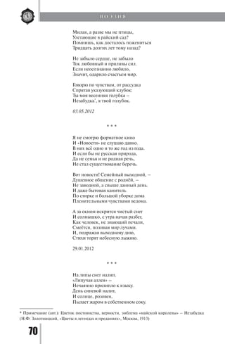 70
Милая, а разве мы не птицы,
Улетающие в райский сад?
Помнишь, как досталось пожениться
Тридцать долгих лет тому назад?
Не забыло сердце, не забыло
Ток любовный и приливы сил.
Если неосознанно любило,
Значит, одарило счастьем мир.
Говорю по чувствам, от рассудка
Спрятав указующий клубок:
Ты моя весенняя голубка –
Незабудка*
, я твой голубок.
03.05.2012
* * *
Я не смотрю форматное кино
И «Новости» не слушаю давно.
В них всё одно и то же год из года.
И если бы не русская природа,
Да не семья и не родная речь,
Не стал существование беречь.
Вот новости! Семейный выходной, –
Душевное общение с роднёй, –
Не заводной, а свыше данный день.
И даже бытовая канитель
По стирке и большой уборке дома
Пленительными чувствами ведома.
А за окном искрится чистый снег
И солнышко, с утра начав разбег,
Как человек, не знающий печали,
Смеётся, поливая мир лучами.
И, подражая выходному дню,
Стихи торят небесную лыжню.
29.01.2012
* * *
На липы снег налип.
«Липучая аллея» –
Нечаянно прилипло к языку.
День синевой налит,
И солнце, розовея,
Пылает жаром в собственном соку.
* Примечание (авт.): Цветок постоянства, верности, эмблема «майской королевы» – Незабудка
(Н.Ф. Золотницкий, «Цветы в легендах и преданиях», Москва, 1913)
П О Э З И Я
Copyright ОАО «ЦКБ «БИБКОМ» & ООО «Aгентство Kнига-Cервис»
 