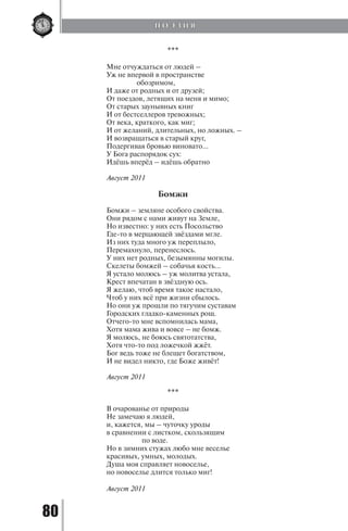 80
***
Мне отчуждаться от людей –
Уж не впервой в пространстве
обозримом,
И даже от родных и от друзей;
От поездов, летящих на меня и мимо;
От старых заунывных книг
И от бестселлеров тревожных;
От века, краткого, как миг;
И от желаний, длительных, но ложных. –
И возвращаться в старый круг,
Подергивая бровью виновато…
У Бога распорядок сух:
Идёшь вперёд – идёшь обратно
Август 2011
Бомжи
Бомжи – земляне особого свойства.
Они рядом с нами живут на Земле,
Но известно: у них есть Посольство
Где-то в мерцающей звёздами мгле.
Из них туда много уж переплыло,
Перемахнуло, перенеслось.
У них нет родных, безымянны могилы.
Скелеты бомжей – собачья кость…
Я устало молюсь – уж молитва устала,
Крест впечатан в звёздную ось.
Я желаю, чтоб время такое настало,
Чтоб у них всё при жизни сбылось.
Но они уж прошли по тягучим суставам
Городских гладко-каменных рощ.
Отчего-то мне вспомнилась мама,
Хотя мама жива и вовсе – не бомж.
Я молюсь, не боюсь святотатства,
Хотя что-то под ложечкой жжёт.
Бог ведь тоже не блещет богатством,
И не видел никто, где Боже живёт!
Август 2011
***
В очарованье от природы
Не замечаю я людей,
и, кажется, мы – чуточку уроды
в сравнении с листком, скользящим
по воде.
Но в зимних стужах любо мне веселье
красивых, умных, молодых.
Душа моя справляет новоселье,
но новоселье длится только миг!
Август 2011
П О Э З И Я
Copyright ОАО «ЦКБ «БИБКОМ» & ООО «Aгентство Kнига-Cервис»
 