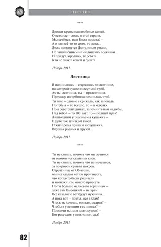 82
***
Дрожат крупы наших белых коней.
О всех нас – ложь в этой стране.
Мы сечёмся, нам Боже поможь! –
А о нас всё-то то срам, то ложь…
Ложь достанется Дону, иным рекам,
Не защищённым нами донским мужикам…
И придут, юродиво, те ребята,
Кто не знают коней и булата.
Ноябрь 2011
Лестница
Я поднимаюсь – спускаюсь по лестнице,
по которой чужие снесут мой гроб.
Ах ты, лестница, ты – прелестница.
Прохожу, изгорбинка помнилась чтоб.
Ты мне – словно скрижаль, как заповедь:
По тебе я – то весело, то – в «косяк».
Но в советских домах, запомнить нам надо бы,
Над тобой – то 100 ватт, то – полный мрак!
Лишь одним угощеньем я кушаюсь –
Щербатою плиткой твоей.
И жилпрома приказа я слушаюсь,
Впуская родных и друзей…
Ноябрь 2011
***
Ты не спишь, потому что мы лечимся
от ожогов несказанных слов.
Ты не спишь, потому что ты мечешься,
за покровом срывая покров.
Отречённые от Обители,
мы нескладно хотим произнесть,
что когда-то были родители
и могилки, где можно присесть.
Но ты больше мелась по вершинам –
даже сам Высоцкий – не храм.
Всё казалось: вот будут мужчины…
А пока вот – поэты, все в хлам!
Что ж ты хочешь, тонкая, мудрая? –
Чтобы я у вершин тех присел? –
Помолчи ты, моя златокудрая! –
Бог рассудит: у него много дел!
Ноябрь 2011
П О Э З И Я
Copyright ОАО «ЦКБ «БИБКОМ» & ООО «Aгентство Kнига-Cервис»
 