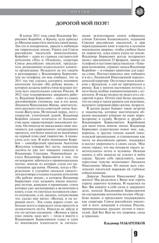 9
В конце 2011 года умер Владимир Бо-
рисович Коробов, в Крыму, куда приехал
из Москвы навестить могилку своей мамы.
Там его и похоронили, зарыли в любимую
им таврическую землю. Утрата для Союза
российских писателей невосполнимая.
Коробов – один из главных составителей
антологии «Лёд» и «Пламень», секретарь
Союза российских писателей, председа-
тель редакционно-издательского комите-
та организации. Незадолго до его смерти
я разговаривал с Владимиром Борисови-
чем по телефону, он мне сообщил, что за
2011 год ему удалось составить половину
антологии поэзии «На рубеже веков», в
которую должны войти стихи ведущих по-
этов всех писательских союзов России. В
2012 году планировалось завершить рабо-
ту. Владимир Борисович – один из самых
достойнейших учеников, как и его жена,
Людмила Николаевна Абаева, замечатель-
ного русского поэта советской эпохи Ана-
толия Жигулина. Истинный лирик, поэт с
открытой, утончённой душой, Владимир
Коробов сильно отличался от большин-
ства ныне здравствующих московских по-
этов. Он никогда не высказывал свою зна-
чимость для современного литературного
процесса, тем более никогда не выпячивал
на первый план своё творчество. А похва-
стать есть чем. В моём понимании Коро-
бов – своеобразный преемник Анатолия
Жигулина (говорю без лести, поскольку
льстить-то уже нет никакого смысла) и
Владимира Соколова. Огромнейшая за-
слуга Владимира Борисовича в том, что
он искренне заботился о провинциальных
поэтах, многие из которых стали его на-
стоящими друзьями. Помню, когда в Пе-
ределкине я случайно оказался свидете-
лем разговора о планах издания антологии
«На рубеже веков», в котором Владимир
Борисович стал называть имена некото-
рых поэтов, живущих в провинции, стихи
которых уже запланировал к включению в
книгу, я как-то смутился неловкости свое-
го положения, а он, видимо, почувствовав
это, сказал мне мягко: «Володя, и ты хо-
роший поэт». Эти слова дорого стоят, но
больше всего я поразился тогда простоте и
деликатности поэта. Никогда не забуду и
его по-детски сказанное: «Женька в грязь
упал лицом, надо же!» – тогда я вместе с
Владимиром Борисовичем ездил в одно
из московских издательств за сигналь-
ными экземплярами книги избранных
стихов Евгения Блажеевского, изданной
Союзом российских писателей, и при
перекладывании книг в пакеты в осеннем
московском дворике, чтобы удобнее было
их перевезти, одна книга упала на землю.
Владимир Борисович всегда поздравлял
меня с праздником 23 февраля, звонил по
телефону и шутливо представлялся: «Това-
рищ полковник, сержант запаса Владимир
Коробов» – и говорил приятные для серд-
ца слова. Посчастливилось мне побывать
и в их с Людмилой Николаевной передел-
кинской квартире. Он угощал меня конья-
ком с фундуком, а сам не притронулся к
рюмке. Как у многих настоящих поэтов, у
него были особые взаимоотношения с ал-
коголем. Я также ни разу не видел его с си-
гаретой в руке. Оттого ещё более досадно,
что он умер в таком раннем для мужчины,
ведущего здоровый образ жизни, возрасте.
В жизни редко бывают такие встречи
и знакомства, которые мистическим об-
разом оказывают влияние на наше миро-
воззрение и судьбу. Встреча и дружба с
Владимиром Борисовичем Коробовым
для меня очень многое значат. Владимир
Борисович существенно помог мне, как,
впрочем, и другим членам нашей писа-
тельской организации, в становлении как
поэту на российском уровне, поддержал
и вселил уверенность в своих силах. Мне
очень горько, что мы потеряли такого за-
мечательного поэта и человека. Нежная
память о нём никогда не угаснет в моём
сердце. Трудно себе представить, какие
горестные чувства испытывает Людмила
Николаевна Абаева. От имени всех смо-
ленских писателей выражаю ей глубокое
соболезнование.
Дорогая Людмила Николаевна! Дер-
житесь! Мы разделяем с Вами всю горечь
утраты дорогого человека. И надеемся на
Вас: Вы найдёте в себе силы и завершите
дело, начатое Владимиром Борисовичем
по составлению антологии поэзии «На ру-
беже веков» и продолжите поддерживать
как секретарь Союза российских писате-
лей и поэт, живущий в столице России,
провинциальных русских поэтов и писа-
телей. Дай Бог Вам на это здоровья, силы
и терпения.
Владимир МАКАРЕНКОВ
ДОРОГОЙ МОЙ ПОЭТ!
П О Э З И Я
Copyright ОАО «ЦКБ «БИБКОМ» & ООО «Aгентство Kнига-Cервис»
 