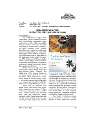 Jurnal
                                                                        EKONOMI
                                                                      PEMBANGUNAN
                                                                      Kajian Ekonomi Negara Berkembang
                                                                              Hal: 181 – 186

Judul Buku      : The Elusive Quest for Growth
Penulis         : William Easterly
Penerbit        : MIT Press, 2002 Cambridge, Massahusetts, London, Engalnd

                        MELACAK PEMBUKTIAN
                 TEORI-TEORI PERTUMBUHAN EKONOMI
PENDAHULUAN
        Di tengah Perang Dingin setelah
Perang Dunia II, negara-negara bekas jajahan
Barat yang mencoba menggunakan strategi
pembangunan sosialis, tidak menunjukkan
dorongan menuju komunisme melainkan
mengupayakan sasaran-sasaran pembangu-
nan dalam parameter liberal kapitalis.
Sedangkan negara-negara yang tidak meng-
gunakan strategi pembangunan sosialis lebih
percaya pada a third path of development,
yang didefinisikan sebagai bukan kapitalis
dan bukan pula sosialis model Uni Soviet
atau RRC. Goldthorpe (1992) menyebutkan
bahwa ‘kekuatan ketiga’ atau ‘jalur ketiga’
itu diperlukan dalam suasana Perang Dingin
antara negara-negara kapitalis yang kuat di
Barat dan komunis di Timur.
        Maka, terminologi itupun kemudian
menjadi sangat populer dengan makna yang
lebih konotatif. Dalam Konferensi Asia
Afrika tahun 1955, menurut Goldthorpe,           di storm belt Asia, Afrika dan Amerika
istilah yang populer adalah le tiers monde       Latin (Beldjaoui, 1983) dan tengah mengejar
atau Dunia Ketiga yang memiliki asosiasi         ketertinggalan pada berbagai indikator ekonomi
historis dengan le tiers etat (status ketiga).   yang digunakan di negara-negara Barat yang
Le tiers monde, memang memiliki konotasi         lebih maju. Dengan sendirinya, Dunia Ketiga
kuno yang berbeda dibanding istilah lain         tidak lagi merefleksikan upaya pencarian
dengan troiseme yang lebih baru dan modern.      alternatif di luar kapitalisme dan sosialisme
        Meski lahir dari khasanah studi          maupun perjuangan dan pergolakan melawan
politik, istilah Dunia Ketiga juga menun-        imperialisme dan kolonialisme. Dunia Ketiga,
jukkan bagaimana para ekonom di Barat            adalah tantangan terbesar para ekonom
memandang negara-negara bekas jajahan            pasca Perang Dunia II dalam menjawab
mereka sebagai wilayah yang menantang            masalah kemiskinan, ketimpangan, kelaparan,
untuk studi dan pembuktian teoritik.             mortalitas dan produktivitas yang rendah.
Akibatnya, istilah Dunia Ketiga tidak lagi               Buku Easterly ini boleh disebut sebagai
memiliki muatan ideologis. Ia hanya merujuk      rekaman perjalanan intelektual seorang
pada wilayah-wilayah geografis yang terhampar    ekonom di ranah pembuktian teori-teori




JEP Vol 7, No. 2, 2002                                                                             181
 