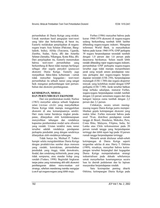 Resensi, Melacak Pembuktian Teori-Teori Pertumbuhan Ekonomi                         ISSN: 1410-2641



pertumbuhan di Dunia Ketiga yang miskin.                    Forbes (1986) menyebut bahwa pada
Untuk merekam hasil pengujian teori-teori            kurun 1960-1970 ekonomi di negara-negara
yang lahir dan berkembang di barat itu,              sedang berkembang tumbuh lebih lambat
Easterly melakukan penjelajahan di negara-           dibanding negara-negara industri. Mengutip
negara tropis Asia Selatan (Pakistan, Bang-          informasi World Bank, ia menyebutkan
ladesh, India), Afrika (Tanzania, Uganda,            bahwa pada kurun 1960-1970, GNP perkapita
Zambia, Sudan, Syria, dll) dan Amerika               38 negara berpendapatan terendah tumbuh
Selatan (Jamaika, Nikaragua, Kosta Rika, dll).       dengan 1,8 persen dan 1,6 persen pada
Dari penjelajahan itu, Easterly menemukan            dasawarsa berikutnya. Selain masih lebih
bahwa teori-teori pertumbuhan yang                   rendah dibanding rapor negara-negara industri,
berkembang di Barat tidak mampu berfungsi            pertumbuhan GNP perkapita negara-negara
sebagai obat segala penyakit (panacea)               tersebut juga tidak mampu menjembatani
ekonomi Dunia Ketiga. Easterly juga                  jarak yang terjadi antara pendapatan rata-
menjadikan fakta-fakta kebuntuan --untuk             rata perkapita dari negara-negara berpen-
tidak menyebut kegagalan-- teori-teori               dapatan terendah (US$ 250), berpendapatan
pertumbuhan itu sebuah narasi yang sangat            menengah (US$ 1.580) dan negara eksporter
baik mengenai perkembangan teori pertum-             minyak yang kelebihan modal dengan GNP
buhan dan ekonomi pembangunan.                       perkapita (US$ 7.390). Jarak tersebut bahkan
                                                     tetap terbuka sekalipun, menurut Forbes,
KEMISKINAN, MODAL                                    negara-negara berpendapatan rendah tumbuh
DAN PERTUMBUHAN EKONOMI                              dengan 2,6 persen sementara negara dari dua
        Dari sisi pembentukan modal, Nurkse          kategori lainnya cuma tumbuh dengan 2,2
(1963) menyebut adanya sebuah lingkaran              persen dan 2,1 persen.
setan (vicious circle) yang menyebabkan                     Celakanya, secara umum masing-
Dunia Ketiga tidak mampu menggulirkan                masing negara Dunia Ketiga justru memper-
ekonomi di atas kemampuannya sendiri.                lihatkan gejala ketimpangan ekonomi yang
Dari mata rantai buruknya tingkat penda-             makin lebar. Forbes mencatat bahwa pada
patan, dilanjutkan oleh ketidakmampuan               awal 70-an, distribusi pendapatan rumah
menyisihkan tabungan dan rendahnya                   tangga di Brasil, Honduras, Meksiko, Peru,
kapasitas pembentukan modal serta efisiensi          Costa Rika, Malaysia, Filipina, India, Sri
yang rendah. Urutan terakhir mata rantai             Lanka atau Chile terkonsentrasi pada 20
tersebut adalah rendahnya pendapatan                 persen rumah tangga yang berpendapatan
perkapita penduduk yang dengan sendirinya            tertinggi dan lebih tajam lagi pada 10 persen
dilanjutkan oleh rendahnya tabungan.                 rumah tangga berpendapatan tertinggi.
        Tidak hanya itu, Michael P. Todaro                  Menarik untuk ditelusur sebab-sebab
hampir selalu mengidentikkan Dunia Ketiga            ketimpangan di Dunia Ketiga seperti
dengan produktivitas sumber daya manusia             tergambar sekilas di atas. Harry T. Oshima
yang rendah, kemiskinan, pertumbuhan                 (1989), misalnya, menyebut bahwa ketim-
penduduk yang tinggi, tidak demokratis,              pangan tersebut berpangkal dari kegagalan
feodal, dan cenderung militeristik, pasar yang       Dunia Ketiga mempertahankan strategi
tidak sempurna, atau standar hidup yang              industrialisasi pada dekade sebelumnya
rendah (Todaro, 1998). Begitulah lingkaran           untuk menyebarkan keuntungannya secara
tanpa putus yang menantang ahli-ahli ekonomi         luas ke daerah pedalaman dan ke lapisan
pembangunan dalam meru-muskan exit                   masyarakat berpendapatan rendah.
strategy, sebelum mendorong mereka mengejar                 Satu kesimpulan penting ditarik
(catch up) negara-negara yang lebih maju.            Oshima; ketimpangan Dunia Ketiga pada



182                                                                          JEP Vol 7, No. 2, 2002
 