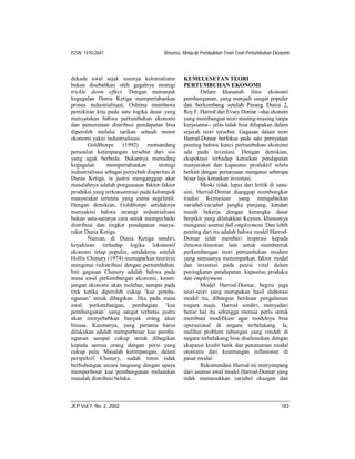 ISSN: 1410-2641                          Resensi, Melacak Pembuktian Teori-Teori Pertumbuhan Ekonomi



dekade awal sejak usainya kolonialisme            KEMELESETAN TEORI
bukan disebabkan oleh gagalnya strategi           PERTUMBUHAN EKONOMI
trickle down effect. Dengan menunjuk                      Dalam khasanah ilmu ekonomi
kegagalan Dunia Ketiga mempertahankan             pembangunan, yang menjadi sangat populer
proses industrialisasi, Oshima membawa            dan berkembang setelah Perang Dunia 2,
pemikiran kita pada satu logika dasar yang        Roy F. Harrod dan Evsey Domar --dua ekonom
menyatakan bahwa pertumbuhan ekonomi              yang membangun teori masing-masing tanpa
dan pemerataan distribusi pendapatan bisa         kerjasama-- jelas tidak bisa dilupakan dalam
diperoleh melalui tarikan sebuah motor            sejarah teori tersebut. Gagasan dalam teori
ekonomi yakni industrialisasi.                    Harrod-Domar berfokus pada satu pernyataan
        Goldthorpe      (1992)   memandang        penting bahwa kunci pertumbuhan ekonomi
persoalan ketimpangan tersebut dari sisi          ada pada investasi. Dengan demikian,
yang agak berbeda. Bukannya menuding              ekspektasi terhadap kenaikan pendapatan
kegagalan        mempertahankan       strategi    masyarakat dan kapasitas produktif selalu
industrialisasi sebagai penyebab disparitas di    berkait dengan pertanyaan mengenai seberapa
Dunia Ketiga, ia justru menganggap akar           besar laju kenaikan investasi.
masalahnya adalah penguasaan faktor-faktor                Meski tidak lepas dari kritik di sana-
produksi yang terkonsentrasi pada kelompok        sini, Harrod-Domar dianggap membongkar
masyarakat tertentu yang cuma segelintir.         tradisi Keynesian yang mengabaikan
Dengan demikian, Goldthorpe setidaknya            variabel-variabel jangka panjang, kendati
menyakini bahwa strategi industrialisasi          masih bekerja dengan kerangka dasar
bukan satu-satunya cara untuk memperbaiki         berpikir yang diletakkan Keynes, khususnya
distribusi dan tingkat pendapatan masya-          mengenai asumsi full employment. Dan lebih
rakat Dunia Ketiga.                               penting dari itu adalah bahwa model Harrod-
        Namun, di Dunia Ketiga sendiri,           Domar telah memberi inspirasi kepada
keyakinan terhadap logika lokomotif               ilmuwa-ilmuwan lain untuk membentuk
ekonomi tetap populer, setidaknya setelah         perkembangan teori pertumbuhan modern
Hollis Chenery (1974) memaparkan teorinya         yang semuanya menempatkan faktor modal
mengenai redistribusi dengan pertumbuhan.         dan investasi pada posisi vital dalam
Inti gagasan Chenery adalah bahwa pada            peningkatan pendapatan, kapasitas produksi
masa awal perkembangan ekonomi, kesen-            dan employment.
jangan ekonomi akan melebar, sampai pada                  Model Harrod-Domar, begitu juga
titik ketika diperoleh cukup ‘kue pemba-          teori-teori yang merupakan hasil elaborasi
ngunan’ untuk dibagikan. Jika pada masa           model itu, dibangun berdasar pengalaman
awal perkembangan, pembagian ‘kue                 negara maju. Harrod sendiri, menyadari
pembangunan’ yang sangat terbatas justru          benar hal itu sehingga merasa perlu untuk
akan menyebabkan banyak orang akan                membuat modifikasi agar modelnya bisa
binasa. Karenanya, yang pertama harus             operasional di negara terbelakang. Ia,
dilakukan adalah memperbesar kue pemba-           melihat problem tabungan yang rendah di
ngunan sampai cukup untuk dibagikan               negara terbelakang bisa diselesaikan dengan
kepada semua orang dengan porsi yang              ekspansi kredit bank dan penanaman modal
cukup pula. Masalah ketimpangan, dalam            otomatis dari keuntungan inflasioner di
perspektif Chenery, sudah tentu tidak             pasar modal.
berhubungan secara langsung dengan upaya                  Rekomendasi Harrod ini menyimpang
memperbesar kue pembangunan melainkan             dari asumsi awal model Harrod-Domar yang
masalah distribusi belaka.                        tidak memasukkan variabel eksogen dan



JEP Vol 7, No. 2, 2002                                                                          183
 