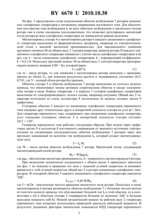 BY 6670 U 2010.10.30
3
На фиг. 3 представлена схема подключения обмоток возбуждения 7 роторов секцион-
ных однофазных генераторов к питающему напряжению постоянного тока. Для обеспече-
ния постоянства тока возбуждения Iв во всех обмотках возбуждения и магнитного потока
ротора они в схеме соединены последовательно, что позволяет регулировать магнитный
поток ротора во всех однофазных генераторах на эквивалентно равные величины.
Магнитопровод статора 4 и магнитопровод ротора 6 каждого секционного однофазно-
го генератора выполнены из ферромагнитного материала, например из электротехниче-
ской стали с высокой магнитной проницаемостью. Для максимального снижения
крутящего момента M на общем валу 2 электрогенератора диаметр ротора D каждого сек-
ционного однофазного генератора снижается с учетом числа однофазных генераторов в nk
раз, где n - число секционных однофазных генераторов; k - нормирующий коэффициент,
k = 0,2-1,0. Поскольку крутящий момент M на общем валу 2 электрогенератора пропорци-
онален моменту инерции I(M = Iε), который равен
I ≈ mD2
/4, (1)
где m - масса ротора, то для снижения I магнитопровод ротора выполнен с проемами,
причем их объем Vn, как показали результаты расчета и эксперимента, составляет (0,2-
0,7)V, где V - полный объем ротора без проемов.
Обмотка статора 5 и обмотка возбуждения 7 ротора выполнены из толстого медного
провода, что обеспечивает низкое активное сопротивление обмоток и малые электриче-
ские потери в меди. Корпус генератора 1 и корпуса 3 статоров однофазных генераторов
выполнены из электропроводящего легкого сплава, например силумина. Общий вал 2 ге-
нератора изготовлен из стали, коллекторы 8 изготовлены из медных сплавов, щетки 9
графитовые.
Статорные обмотки 5 каждого из секционных однофазных генераторов переменного
тока смещены друг относительно друга в поперечной плоскости статора на угол ϕ = 2π/n.
Для генератора переменного тока, содержащего три секционных однофазных генератора,
угол смещения статорных обмоток 5 в поперечной плоскости статора составит
2π/3 = 120°.
Генератор переменного тока работает следующим образом. При подаче через графи-
товые щетки 9 и коллектор 8 постоянного напряжения от внешнего источника электро-
питания на соединенные последовательно обмотки возбуждения 7 роторов через них
протекает одинаковый по величине ток возбуждения Iв, который создает магнитодвижу-
щую силу
F = Iв⋅W, (2)
где W - число витков обмотки возбуждения 7 ротора. Магнитный поток, создаваемый
магнитодвижущей силой ротора:
Фр = WSµµ0Iв, (3)
где µµ0 - абсолютная магнитная проницаемость, S - поверхность магнитопровода 6 ротора.
При включении механически соединенного с общим валом 2 приводного двигателя
(на фиг. 1 не показан) и вращении его вала с заданной угловой скоростью ω начинают
вращаться с этой угловой скоростью общий вал 2 и роторы секционных однофазных гене-
раторов. В статорной обмотке 5 каждого секционного однофазного генератора наводится
ЭДС:
ЕА,В,С = 4,44 WfФр, (4)
где f = ω/2π - циклическая частота вращения магнитного поля ротора. Поскольку в пазах
магнитопровода 6 ротора размещается обмотка возбуждения 7 с большим числом витков
из толстого медного провода, что обуславливает большой ток Iв в этой обмотке, то в соот-
ветствии с (4) в обмотках статора 5 генерируется большая по величине ЭДС и большая
выходная мощность (кВ⋅А). Низкий механический момент на рабочем валу 2 генератора
переменного тока позволяет использовать приводной двигатель небольшой мощности. В
результате указанных факторов значительно повышается КПД генератора переменного
 