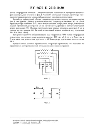 BY 6670 U 2010.10.30
4
тока и генерируемая мощность. Статорные обмотки 5 секционных однофазных генерато-
ров соединены, как показано на фиг. 2, "звездой", а выходная мощность генератора пере-
менного тока равна сумме мощностей секционных однофазных генераторов.
Разработан лабораторный образец генератора переменного тока по представленной на
фиг. 1 конструкции. Диаметр роторов однофазных генераторов составляет 40 см, объем
проемов ротора составляет 0,4V, число витков обмотки возбуждения ротора, намотанной
медной проволокой диаметром 5 мм на магнитопровод ротора из электротехнической
стали, составляет 300. Обмотка статора намотана медным проводом диаметром 6 мм с
числом витков, равным 400. Тяговый механический момент на общем валу генератора
M = 0,54 тонна × метр.
При угловой скорости вращения общего вала генератора ω = 600 об/мин генерируемая
генератором переменного тока мощность достигает 100 тыс. кВ⋅А, то есть более чем в
3 раза выше, чем у аналогов и прототипа, а КПД генератора переменного тока достигает
98 %.
Промышленное освоение предлагаемого генератора переменного тока возможно на
предприятиях электротехнической промышленности и машиностроения.
Фиг. 2
Фиг. 3
Национальный центр интеллектуальной собственности.
220034, г. Минск, ул. Козлова, 20.
 