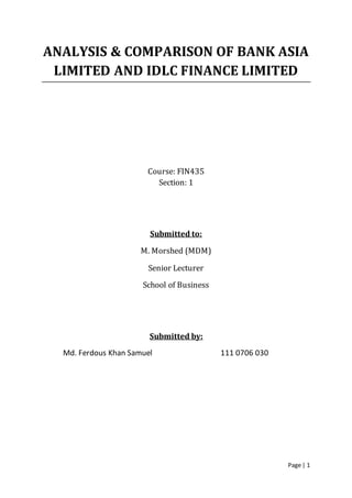 Page | 1
ANALYSIS & COMPARISON OF BANK ASIA
LIMITED AND IDLC FINANCE LIMITED
Course: FIN435
Section: 1
Submitted to:
M. Morshed (MDM)
Senior Lecturer
School of Business
Submitted by:
Md. Ferdous Khan Samuel 111 0706 030
 