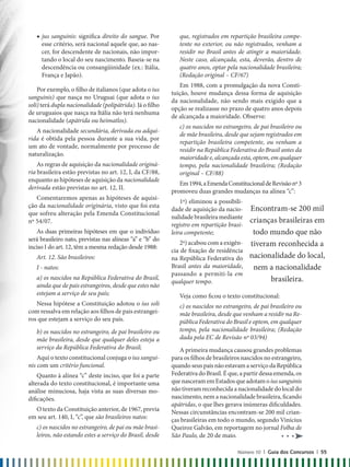 que, registrados em repartição brasileira compe-
tente no exterior, ou não registrados, venham a
residir no Brasil antes de atingir a maioridade.
Neste caso, alcançada, esta, deverão, dentro de
quatro anos, optar pela nacionalidade brasileira;
(Redação original – CF/67)
Em 1988, com a promulgação da nova Consti-
tuição, houve mudança dessa forma de aquisição
da nacionalidade, não sendo mais exigido que a
opção se realizasse no prazo de quatro anos depois
de alcançada a maioridade. Observe:
c) os nascidos no estrangeiro, de pai brasileiro ou
de mãe brasileira, desde que sejam registrados em
repartição brasileira competente, ou venham a
residir na República Federativa do Brasil antes da
maioridade e, alcançada esta, optem, em qualquer
tempo, pela nacionalidade brasileira; (Redação
original – CF/88)
Em1994,aEmendaConstitucionaldeRevisãonº3
promoveu duas grandes mudanças na alínea “c”:
1ª) eliminou a possibili-
dade de aquisição da nacio-
nalidade brasileira mediante
registro em repartição brasi-
leira competente;
2ª) acabou com a exigên-
cia de fixação de residência
na República Federativa do
Brasil antes da maioridade,
passando a permiti-la em
qualquer tempo.
Veja como ficou o texto constitucional:
c) os nascidos no estrangeiro, de pai brasileiro ou
mãe brasileira, desde que venham a residir na Re-
pública Federativa do Brasil e optem, em qualquer
tempo, pela nacionalidade brasileira; (Redação
dada pela EC de Revisão nº 03/94)
A primeira mudança causou grandes problemas
para os filhos de brasileiros nascidos no estrangeiro,
quandoseuspaisnãoestavamaserviçodaRepública
Federativa do Brasil. É que, a partir dessa emenda, os
quenasceramemEstadosqueadotamoiussanguinis
nãotiveramreconhecidaanacionalidadedolocaldo
nascimento, nem a nacionalidade brasileira, ficando
apátridas, o que lhes gerava inúmeras dificuldades.
Nessas circunstâncias encontram-se 200 mil crian-
ças brasileiras em todo o mundo, segundo Vinícius
Queiroz Galvão, em reportagem no jornal Folha de
São Paulo, de 20 de maio.
◆ jus sanguinis: significa direito do sangue. Por
esse critério, será nacional aquele que, ao nas-
cer, for descendente de nacionais, não impor-
tando o local do seu nascimento. Baseia-se na
descendência ou consangüinidade (ex.: Itália,
França e Japão).
Por exemplo, o filho de italianos (que adota o ius
sanguinis) que nasça no Uruguai (que adota o ius
soli) terá dupla nacionalidade (polipátrida). Já o filho
de uruguaios que nasça na Itália não terá nenhuma
nacionalidade (apátrida ou heimatlos).
A nacionalidade secundária, derivada ou adqui-
rida é obtida pela pessoa durante a sua vida, por
um ato de vontade, normalmente por processo de
naturalização.
As regras de aquisição da nacionalidade originá-
ria brasileira estão previstas no art. 12, I, da CF/88,
enquanto as hipóteses de aquisição da nacionalidade
derivada estão previstas no art. 12, II.
Comentaremos apenas as hipóteses de aquisi-
ção da nacionalidade originária, visto que foi esta
que sofreu alteração pela Emenda Constitucional
nº 54/07.
As duas primeiras hipóteses em que o indivíduo
será brasileiro nato, previstas nas alíneas “a” e “b” do
inciso I do art. 12, têm a mesma redação desde 1988:
Art. 12. São brasileiros:
I - natos:
a) os nascidos na República Federativa do Brasil,
ainda que de pais estrangeiros, desde que estes não
estejam a serviço de seu país;
Nessa hipótese a Constituição adotou o ius soli
com ressalva em relação aos filhos de pais estrangei-
ros que estejam a serviço do seu país.
b) os nascidos no estrangeiro, de pai brasileiro ou
mãe brasileira, desde que qualquer deles esteja a
serviço da República Federativa do Brasil;
Aqui o texto constitucional conjuga o ius sangui-
nis com um critério funcional.
Quanto à alínea “c” deste inciso, que foi a parte
alterada do texto constitucional, é importante uma
análise minuciosa, haja vista as suas diversas mo-
dificações.
O texto da Constituição anterior, de 1967, previa
em seu art. 140, I, “c”, que são brasileiros natos:
c) os nascidos no estrangeiro, de pai ou mãe brasi-
leiros, não estando estes a serviço do Brasil, desde
Encontram-se 200 mil
crianças brasileiras em
todo mundo que não
tiveram reconhecida a
nacionalidade do local,
nem a nacionalidade
brasileira.
Número 10 | Guia dos Concursos | 55
 