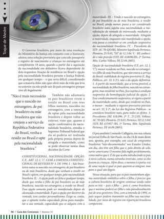 O Governo brasileiro, por meio de uma resolução
do Ministério da Justiça em conjunto com o Itamaraty,
adotou uma solução provisória que concede passaporte
e registro de nascimento a crianças no estrangeiro até
completarem 18 anos, quando a partir daí a aquisição
da nacionalidade em definitivo ficava dependente de
dois requisitos: fixação de residência no Brasil e opção
pela nacionalidade brasileira perante a Justiça Federal,
em qualquer tempo – o que seria difícil, considerando
que a maioria deles não quer abrir mão da vida que leva
no exterior ou não pode sair do país estrangeiro porque
vive ali ilegalmente.
Também não adiantaria
os pais brasileiros virem a
residir no Brasil com seus
filhos menores, nascidos no
estrangeiro, com a intenção
de optar pela nacionalidade
brasileira e depois voltar ao
exterior, visto que, quanto à
opção confirmativa da nacio-
nalidade brasileira, entedia o
Supremo Tribunal Federal que
ela só poderia ser realizada
pela própria pessoa depois de
atingida a maioridade, como
se pode observar nestas duas
decisões da Corte:
CONSTITUCIONAL. NACIONALIDADE: OPÇÃO.
C.F., ART. 12, I, “c”, COM A EMENDA CONSTITU-
CIONAL DE REVISÃO Nº 3, DE 1994. I. - São brasi-
leiros natos os nascidos no estrangeiro, de pai brasileiro
ou de mãe brasileira, desde que venham a residir no
Brasil e optem, em qualquer tempo, pela nacionalidade
brasileira. II. - A opção pode ser feita a qualquer tempo,
desde que venha o filho de pai brasileiro ou de mãe
brasileira, nascido no estrangeiro, a residir no Brasil.
Essa opção somente pode ser manifestada depois de
alcançadaamaioridade.Équeaopção,por decorrer da
vontade, tem caráter personalíssimo. Exige-se, então,
que o optante tenha capacidade plena para manifes-
tar a sua vontade, capacidade que se adquire com a
“Não é mais necessário
que o nascido no
estrangeiro, de pai
brasileiro ou mãe
brasileira que não
estejam a serviço da
República Federativa
do Brasil, venha a
residir no Brasil e opte
pela nacionalidade
brasileira.”
maioridade. III. - Vindo o nascido no estrangeiro,
de pai brasileiro ou de mãe brasileira, a residir
no Brasil, ainda menor, passa a ser considerado
brasileiro nato, sujeita essa nacionalidade a ma-
nifestação da vontade do interessado, mediante a
opção, depois de atingida a maioridade. Atingida
a maioridade, enquanto não manifestada a opção,
esta passa a constituir-se em condição suspensiva
da nacionalidade brasileira. IV. - Precedente do
STF: AC 70-QO/RS, Ministro Sepúlveda Pertence,
Plenário, 25.9.03, “DJ” de 12.3.04. V. - RE conheci-
do e não provido (STF, RE 418096/RS, 2ª Turma,
Min. Carlos Velloso, DJ 22.04.2005).
Opção de nacionalidade brasileira (CF, art. 12, I,
“c”): menor residente no País, nascido no estrangei-
ro e filho de mãe brasileira, que não estava a serviço
do Brasil: viabilidade do registro provisório (L. Reg.
Públicos, art. 32, § 2º), não o da opção definitiva.
1. A partir da maioridade, que a torna possível, a
nacionalidadedofilhobrasileiro,nascidono estran-
geiro, mas residente no País, fica sujeita à condição
suspensiva da homologação judicial da opção. 2.
Esse condicionamento suspensivo, só vigora a partir
da maioridade; antes, desde que residente no País,
o menor - mediante o registro provisório previsto
no art. 32, § 2º, da Lei dos Registros Públicos - se
considera brasileiro nato, para todos os efeitos. 3.
Precedentes (RE 418.096, 2ª T., 23.2.05, Velloso;
AC 70-QO, Plenário, 25.9.03, Pertence, DJ 12.3.04)
(STF, RE 415957 /RS, 1ª Turma, Min. Sepúlveda
Pertence, DJ 16.09.2005);
O psicanalista Contardo Calligaris, em sua coluna
no jornal Folha de São Paulo, no dia 24 de maio deste
ano, aponta, por exemplo, um casal de emigrantes
brasileiros “não-documentados” nos Estados Unidos;
um dia, eles têm um filho que é, pelo direito de solo,
norte-americano. O menino fala inglês perfeitamente,
como nativo que é. É ele que acaba introduzindo os pais
à nova cultura, numa estranha inversão, como se eles
fossem as crianças. Além disso, o menino é o porta-voz
de uma nação à qual os pais querem se integrar, mas
para a qual são ilegais.
Nessa situação, para que os pais mantenham algu-
ma autoridade simbólica sobre o filho, é preciso que
a cultura brasileira de origem continue sendo valor
para os três – pais e filho –, pois é, como brasileiro,
que o menino poderá ser filho e não paradoxalmente
pai de seus genitores. Ora, com a emenda de 1994, os
pais sequer podem transmitir ao filho sua naciona-
lidade, por meio de registro em repartição brasileira
competente.
56 | Guia dos Concursos | Número 10
ToquedeMestre
 