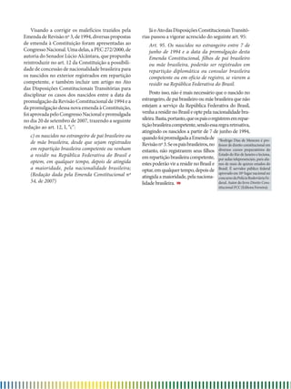 Visando a corrigir os malefícios trazidos pela
EmendadeRevisãonº3,de1994,diversaspropostas
de emenda à Constituição foram apresentadas ao
CongressoNacional.Umadelas,aPEC272/2000,de
autoria do Senador Lúcio Alcântara, que propunha
reintroduzir no art. 12 da Constituição a possibili-
dade de concessão de nacionalidade brasileira para
os nascidos no exterior registrados em repartição
competente, e também incluir um artigo no Ato
das Disposições Constitucionais Transitórias para
disciplinar os casos dos nascidos entre a data da
promulgação da Revisão Constitucional de 1994 e a
da promulgação dessa nova emenda à Constituição,
foiaprovadapeloCongressoNacionalepromulgada
no dia 20 de setembro de 2007, trazendo a seguinte
redação ao art. 12, I, “c”:
c) os nascidos no estrangeiro de pai brasileiro ou
de mãe brasileira, desde que sejam registrados
em repartição brasileira competente ou venham
a residir na República Federativa do Brasil e
optem, em qualquer tempo, depois de atingida
a maioridade, pela nacionalidade brasileira;
(Redação dada pela Emenda Constitucional nº
54, de 2007)
*Rodrigo Dias de Menezes é pro-
fessor de direito constitucional em
diversos cursos preparatórios do
Estado do Rio de Janeiro e leciona,
por aulas telepresenciais, para alu-
nos de mais de quinze estados do
Brasil. É servidor público federal
aprovado em 10º lugar nacional no
concursodaPolíciaRodoviáriaFe-
deral. Autor do livro Direito Cons-
titucional FCC (Editora Ferreira).
JáoAtodasDisposiçõesConstitucionaisTransitó-
rias passou a vigorar acrescido do seguinte art. 95:
Art. 95. Os nascidos no estrangeiro entre 7 de
junho de 1994 e a data da promulgação desta
Emenda Constitucional, filhos de pai brasileiro
ou mãe brasileira, poderão ser registrados em
repartição diplomática ou consular brasileira
competente ou em ofício de registro, se vierem a
residir na República Federativa do Brasil.
Posto isso, não é mais necessário que o nascido no
estrangeiro, de pai brasileiro ou mãe brasileira que não
estejam a serviço da República Federativa do Brasil,
venhaaresidirnoBrasileoptepelanacionalidadebra-
sileira.Basta,portanto,queospaisoregistrememrepar-
tiçãobrasileiracompetente,sendoessaregraretroativa,
atingindo os nascidos a partir de 7 de junho de 1994,
quandofoipromulgadaaEmendade
Revisãonº3.Seospaisbrasileiros,no
entanto, não registrarem seus filhos
emrepartiçãobrasileiracompetente,
estes poderão vir a residir no Brasil e
optar,emqualquertempo,depoisde
atingida a maioridade, pela naciona-
lidade brasileira.
 
