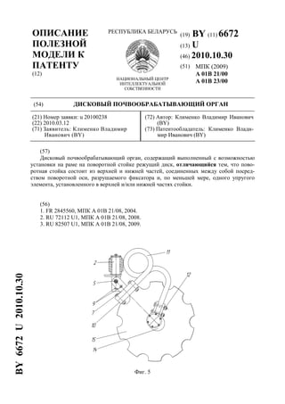 ОПИСАНИЕ
ПОЛЕЗНОЙ
МОДЕЛИ К
ПАТЕНТУ
(12)
РЕСПУБЛИКА БЕЛАРУСЬ
НАЦИОНАЛЬНЫЙ ЦЕНТР
ИНТЕЛЛЕКТУАЛЬНОЙ
СОБСТВЕННОСТИ
(19) BY (11) 6672
(13) U
(46) 2010.10.30
(51) МПК (2009)
A 01B 21/00
A 01B 23/00
(54) ДИСКОВЫЙ ПОЧВООБРАБАТЫВАЮЩИЙ ОРГАН
(21) Номер заявки: u 20100238
(22) 2010.03.12
(71) Заявитель: Клименко Владимир
Иванович (BY)
(72) Автор: Клименко Владимир Иванович
(BY)
(73) Патентообладатель: Клименко Влади-
мир Иванович (BY)
(57)
Дисковый почвообрабатывающий орган, содержащий выполненный с возможностью
установки на раме на поворотной стойке режущий диск, отличающийся тем, что пово-
ротная стойка состоит из верхней и нижней частей, соединенных между собой посред-
ством поворотной оси, разрушаемого фиксатора и, по меньшей мере, одного упругого
элемента, установленного в верхней и/или нижней частях стойки.
(56)
1. FR 2845560, МПК A 01B 21/08, 2004.
2. RU 72112 U1, МПК A 01B 21/08, 2008.
3. RU 82507 U1, МПК A 01B 21/08, 2009.
Фиг. 5
BY6672U2010.10.30
 