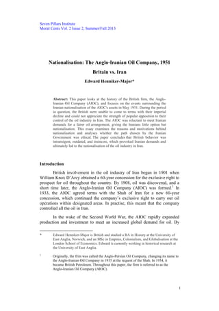 Seven Pillars Institute
Moral Cents Vol. 2 Issue 2, Summer/Fall 2013
1
Nationalisation: The Anglo-Iranian Oil Company, 1951
Britain vs. Iran
Edward Henniker-Major*
Abstract: This paper looks at the history of the British firm, the Anglo-
Iranian Oil Company (AIOC), and focuses on the events surrounding the
Iranian nationalisation of the AIOC's assets in May 1951. During the period
in question, the British were unable to come to terms with their imperial
decline and could not appreciate the strength of popular opposition to their
control of the oil industry in Iran. The AIOC was reluctant to meet Iranian
demands for a fairer oil arrangement, giving the Iranians little option but
nationalisation. This essay examines the reasons and motivations behind
nationalisation and analyses whether the path chosen by the Iranian
Government was ethical. The paper concludes that British behavior was
intransigent, outdated, and insincere, which provoked Iranian demands and
ultimately led to the nationalisation of the oil industry in Iran.
Introduction
British involvement in the oil industry of Iran began in 1901 when
William Knox D’Arcy obtained a 60-year concession for the exclusive right to
prospect for oil throughout the country. By 1908, oil was discovered, and a
short time later, the Anglo-Iranian Oil Company (AIOC) was formed.1
In
1933, the AIOC agreed terms with the Shah of Iran for a new 60-year
concession, which continued the company’s exclusive right to carry out oil
operations within designated areas. In practise, this meant that the company
controlled all the oil in Iran.
In the wake of the Second World War, the AIOC rapidly expanded
production and investment to meet an increased global demand for oil. By
* Edward Henniker-Major is British and studied a BA in History at the University of
East Anglia, Norwich, and an MSc in Empires, Colonialism, and Globalisation at the
London School of Economics. Edward is currently working in historical research at
the University of East Anglia.
1
Originally, the frim was called the Anglo-Persian Oil Company, changing its name to
the Anglo-Iranian Oil Company in 1935 at the request of the Shah. In 1954, it
became British Petroleum. Throughout this paper, the firm is referred to as the
Anglo-Iranian Oil Company (AIOC).
 