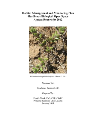 Habitat Management and Monitoring Plan
Headlands Biological Open Space
Annual Report for 2012
Blochman’s dudleya in Hilltop Park, March 12, 2012
Prepared for:
Headlands Reserve LLC.
Prepared by:
Patrick Mock, PhD, CSE, CWB®
Principal Scientist, URS La Jolla
January 2013
 