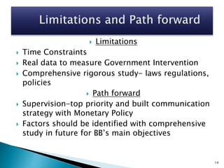  Limitations
 Time Constraints
 Real data to measure Government Intervention
 Comprehensive rigorous study- laws regulations,
policies
 Path forward
 Supervision-top priority and built communication
strategy with Monetary Policy
 Factors should be identified with comprehensive
study in future for BB’s main objectives
14
 