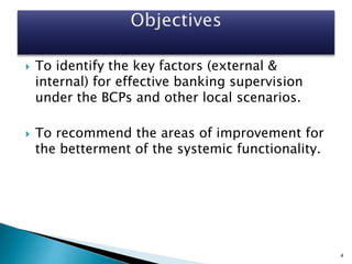  To identify the key factors (external &
internal) for effective banking supervision
under the BCPs and other local scenarios.
 To recommend the areas of improvement for
the betterment of the systemic functionality.
4
 