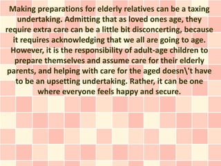 Making preparations for elderly relatives can be a taxing
    undertaking. Admitting that as loved ones age, they
require extra care can be a little bit disconcerting, because
  it requires acknowledging that we all are going to age.
  However, it is the responsibility of adult-age children to
   prepare themselves and assume care for their elderly
 parents, and helping with care for the aged doesn't have
   to be an upsetting undertaking. Rather, it can be one
          where everyone feels happy and secure.
 