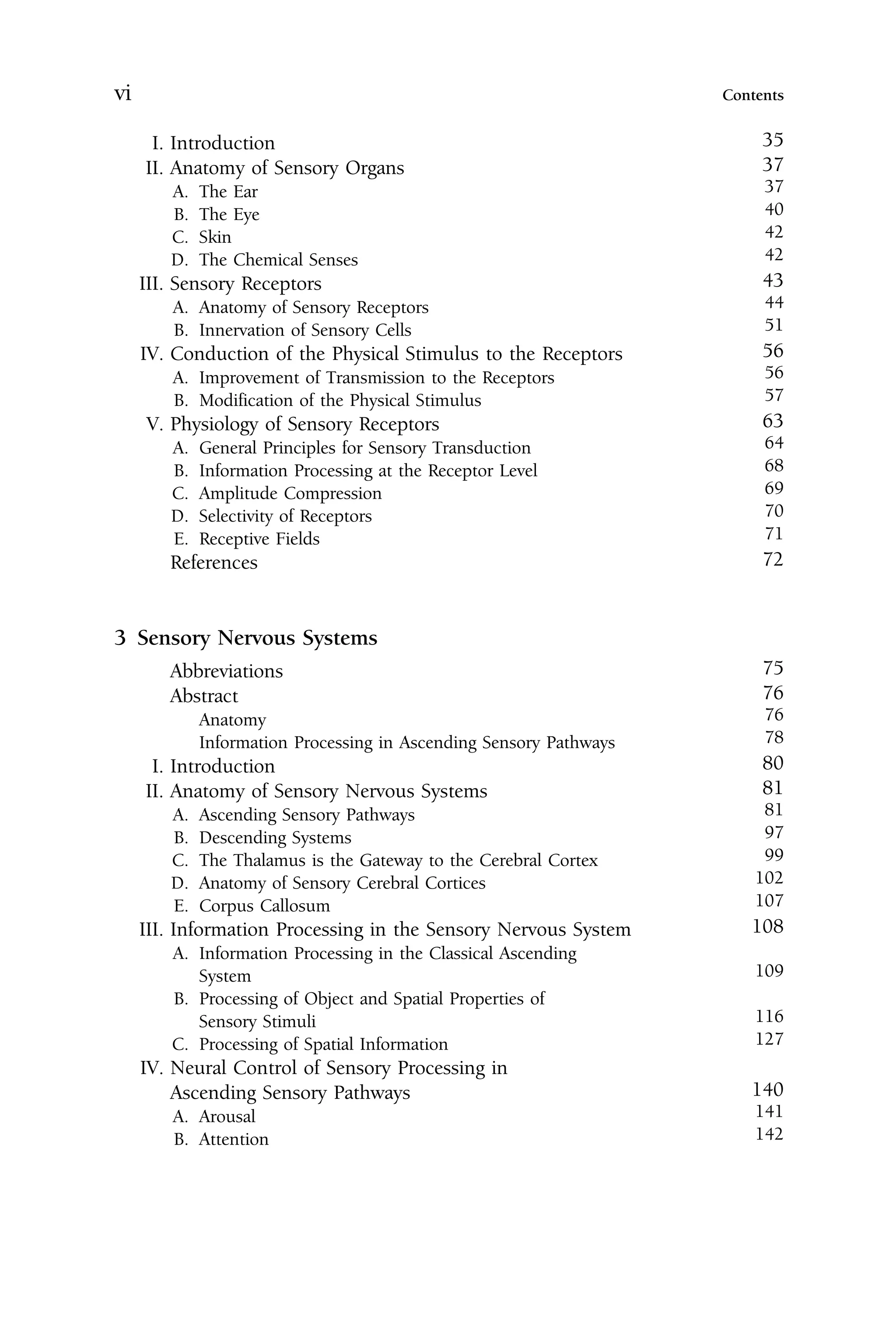 I. Introduction 35
II. Anatomy of Sensory Organs 37
A. The Ear 37
B. The Eye 40
C. Skin 42
D. The Chemical Senses 42
III. Sensory Receptors 43
A. Anatomy of Sensory Receptors 44
B. Innervation of Sensory Cells 51
IV. Conduction of the Physical Stimulus to the Receptors 56
A. Improvement of Transmission to the Receptors 56
B. Modification of the Physical Stimulus 57
V. Physiology of Sensory Receptors 63
A. General Principles for Sensory Transduction 64
B. Information Processing at the Receptor Level 68
C. Amplitude Compression 69
D. Selectivity of Receptors 70
E. Receptive Fields 71
References 72
3 Sensory Nervous Systems
Abbreviations 75
Abstract 76
Anatomy 76
Information Processing in Ascending Sensory Pathways 78
I. Introduction 80
II. Anatomy of Sensory Nervous Systems 81
A. Ascending Sensory Pathways 81
B. Descending Systems 97
C. The Thalamus is the Gateway to the Cerebral Cortex 99
D. Anatomy of Sensory Cerebral Cortices 102
E. Corpus Callosum 107
III. Information Processing in the Sensory Nervous System 108
A. Information Processing in the Classical Ascending
System 109
B. Processing of Object and Spatial Properties of
Sensory Stimuli 116
C. Processing of Spatial Information 127
IV. Neural Control of Sensory Processing in
Ascending Sensory Pathways 140
A. Arousal 141
B. Attention 142
vi Contents
 